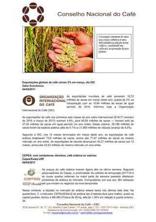 Conselho Nacional do Café – CNC
SCN Quadra 01, Bl. “C”, Ed. Brasília Trade Center, 11º andar, sala 1.101 - CEP 70711-902 – Brasília (DF)
Assessoria de Comunicação: (61) 3226-2269 / 8114-6632
E-mail: imprensa@cncafe.com.br / www.twitter.com/pauloandreck
Exportações globais de café caíram 2% em março, diz OIC
Valor Econômico
04/05/2017
As exportações mundiais de café somaram 10,72
milhões de sacas em março deste ano, queda de 2% na
comparação com as 10,94 milhões de sacas de igual
período de 2016, informou hoje a Organização
Internacional do Café (OIC).
As exportações de café nos primeiros seis meses do ano safra internacional 2016/17 (outubro
de 2016 a março de 2017) subiram 4,8%, para 60,08 milhões de sacas — haviam sido de
57,34 milhões de sacas em igual período um ano antes. Desse volume, 38,186 milhões de
sacas foram da espécie arábica (alta de 5,1%) e 21,893 milhões de robusta (avanço de 4,2%).
Segundo a OIC, nos 12 meses terminados em março deste ano, as exportações de café
arábica totalizaram 73,6 milhões de sacas, acima das 71,87 milhões de sacas do mesmo
intervalo um ano antes. As exportações de robusta alcançaram 45,27 milhões de sacas nos 12
meses, acima das 43,53 milhões do mesmo intervalo um ano antes.
CEPEA: com vendedores retraídos, café arábica se valoriza
Cepea/Esalq USP
04/05/2017
Os preços do café arábica tiveram ligeira alta na última semana. Segundo
pesquisadores do Cepea, a proximidade da colheita da temporada 2017/18 e
as novas quedas externas na maior parte da semana passada afastaram
produtores de arábica do mercado. Compradores, por sua vez, têm estoques
até que iniciem os negócios da nova temporada.
Nesse contexto, a liquidez no mercado de arábica esteve baixa nos últimos sete dias. Na
quarta-feira, 3, o Indicador CEPEA/ESALQ do arábica tipo 6 bebida dura para melhor, posto na
capital paulista, fechou a R$ 460,07/saca de 60 kg, alta de 1,35% em relação à quarta anterior,
26.
 