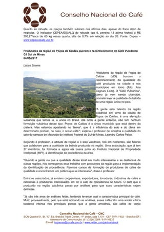 Conselho Nacional do Café – CNC
SCN Quadra 01, Bl. “C”, Ed. Brasília Trade Center, 11º andar, sala 1.101 - CEP 70711-902 – Brasília (DF)
Assessoria de Comunicação: (61) 3226-2269 / 8114-6632
E-mail: imprensa@cncafe.com.br / www.twitter.com/pauloandreck
Quanto ao robusta, os preços também subiram nos últimos dias, apesar do fraco ritmo de
negócios. O Indicador CEPEA/ES0ALQ do robusta tipo 6, peneira 13 acima fechou a R$
395,77/saca de 60 kg nessa quarta, alta de 0,7% em relação ao dia 26. Fonte: Cepea –
www.cepea.esalq.usp.br.
Produtores da região de Poços de Caldas querem o reconhecimento do Café Vulcânico
G1 Sul de Minas
04/05/2017
Lucas Soares
Produtores da região de Poços de
Caldas (MG) buscam o
reconhecimento da qualidade do
café produzido na cidade e nos
municípios em torno (foto: Ana
Cagnani Leite). O "Café Vulcânico",
como já vem sendo chamado,
promete levar a qualidade da bebida
de uma região única no país.
"A gente está falando da região
vulcânica em torno da cidade de
Poços de Caldas, é uma elevação
vulcânica que temos lá, a única no Brasil. Até onde a gente entende, não tem nenhum
formação vulcânica desse tipo. Poços de Caldas é o único município que está dentro da
cratera. Mas estamos apostando no 'terroir', que é a influência do solo e do clima em
determinado produto, no caso, o nosso café.", explica o professor de indústria e qualidade do
café do campus de Machado do Instituto Federal do Sul de Minas, Leandro Carlos Paiva.
Segundo o professor, a altitude da região e o solo vulcânico, rico em nutrientes, são fatores
que colaboram para a qualidade da bebida produzida na região. Uma associação, que já tem
37 membros, foi formada e agora ela busca junto ao Instituto Nacional de Propriedade
Intelectual (INPI), a identificação de procedência da área.
"Quando a gente viu que a qualidade desse local era muito interessante e se destacava de
outras regiões, nós começamos esse trabalho com produtores da região para a implementação
da identificação de procedência. Fizemos cursos de formação de produtores de cafés de
qualidade e encontramos um público que se interessou", disse o professor.
Entre os associados, já existem cooperativas, exportadores, torradores, indústrias de cafés e
cafeterias e produtores interessados em ter o selo de procedência no futuro. O café que é
produzido na região vulcânica passa por análises para que suas características sejam
definidas.
"Já são três anos de análises feitas, tentando levantar qual a característica principal do café.
Muito provavelmente, pelo que está indicando as análises, esses cafés têm uma acidez cítrica
bastante intensa nos principais pontos que a gente amostrou, são cafés de corpo
 