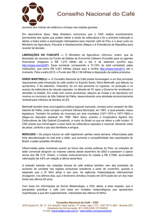 Conselho Nacional do Café – CNC
SCN Quadra 01, Bl. “C”, Ed. Brasília Trade Center, 11º andar, sala 1.101 - CEP 70711-902 – Brasília (DF)
Assessoria de Comunicação: (61) 3226-2269 / 8114-6632
E-mail: imprensa@cncafe.com.br / www.twitter.com/pauloandreck
aumento dos índices de violência e inchaço nas cidades grandes.
Em decorrência disso, Silas Brasileiro comunicou que o CNC realiza monitoramento
permanente das ações que podem afetar a renda da cafeicultura e foi a primeira instituição a
alertar a todos sobre a autorização intempestiva para importar café do Peru e a atuar junto ao
Ministério da Agricultura, Pecuária e Abastecimento (Mapa) e à Presidência da República para
reverter tal decisão.
LIBERAÇÕES DO FUNCAFÉ — O Ministério da Agricultura, informou, ontem, que as
liberações de recursos do Fundo de Defesa da Economia Cafeeira (Funcafé) para os agentes
financeiros chegaram a R$ 1,272 bilhão até o dia 2 de setembro (confira aqui
http://migre.me/rqGZP). Esse montante corresponde a 37,19% do total contratado pelas
instituições, que soma R$ 3,421 bilhões (clique aqui e confira http://migre.me/rqH1i) até o
momento. Para a safra 2015, o Fundo tem R$ 4,136 bilhões à disposição da cadeia produtiva.
DÁRIO MARTINELLI — O Conselho Nacional do Café presta homenagem a um dos principais
responsáveis pela introdução do café conilon no Espírito Santo, Dário Martinelli, que faleceu na
quinta-feira, 3 de setembro. Visionário, foi um dos pioneiros no ingresso, na produção e no
avanço da cafeicultura de robusta capixaba, na década de 70, após o Governo ter erradicado a
atividade no Estado. Em união com outros produtores, adquiriu as mudas e as reproduziu em
viveiros no município de São Gabriel da Palha, desenvolvendo uma atividade economicamente
rentável para milhares de famílias do ES.
Martinelli também teve uma trajetória política regional marcante, iniciada como vereador de São
Gabriel da Palha, onde compôs a primeira Câmara Municipal, em 1967, a qual presidiu nessa
legislatura. Também foi prefeito do município em dois mandatos (1971-1973 e 1977-1983) e
elegeu-se deputado estadual em 1989. Além disso, presidiu a Cooperativa Agrária dos
Cafeicultores de São Gabriel (Cooabriel), a maior do Brasil no que se refere a café conilon. O
CNC presta sua homenagem a esse herói da cafeicultura capixaba e nacional, deixando votos
de pesar, conforto e paz aos familiares e amigos.
MERCADO – Os preços futuros do café registraram perdas nesta semana, influenciados pela
forte desvalorização do real ante o dólar, que aumenta a competitividade das exportações do
Brasil, e pelas questões climáticas.
Influenciadas pelas incertezas quanto ao futuro das contas públicas do País, as cotações do
dólar comercial atingiram os maiores valores desde dezembro de 2002 e passaram a operar
acima dos R$ 3,75. Ontem, a moeda norte-americana foi cotada a R$ 3,7598, acumulando
valorização de 4,8% em relação à última sexta-feira.
A pressão baixista nas cotações futuras do café arábica também vem das previsões de
aumento da umidade nas regiões produtoras brasileiras a partir de novembro, quando é
esperado que o El Niño atinja o seu pico. As agências meteorológicas internacionais
divulgaram, nos últimos dias, que o fenômeno climático iniciado em 2015 pode ser um dos mais
fortes dos últimos 65 anos.
Com base em informações da Somar Meteorologia, o CNC alerta, a esse respeito, que é
precipitado precificar o café com base em modelos meteorológicos que apresentam
imperfeições e que têm superestimado intensidade dos últimos El Niños.
 