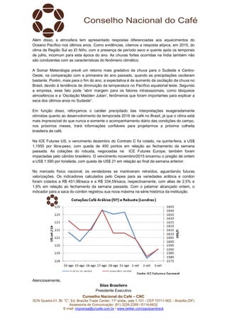Conselho Nacional do Café – CNC
SCN Quadra 01, Bl. “C”, Ed. Brasília Trade Center, 11º andar, sala 1.101 - CEP 70711-902 – Brasília (DF)
Assessoria de Comunicação: (61) 3226-2269 / 8114-6632
E-mail: imprensa@cncafe.com.br / www.twitter.com/pauloandreck
Além disso, a atmosfera tem apresentado respostas diferenciadas aos aquecimentos do
Oceano Pacífico nos últimos anos. Como evidências, citamos a resposta atípica, em 2015, do
clima da Região Sul ao El Niño, com a presença de período seco e quente após os temporais
de julho, incomum para esta época do ano. As chuvas fortes ocorridas na Índia também não
são condizentes com as características do fenômeno climático.
A Somar Meterologia prevê um retorno mais gradativo da chuva para o Sudeste e Centro-
Oeste, na comparação com a primavera do ano passado, quando as precipitações oscilaram
bastante. Porém, mais para o fim do ano, a expectativa é de aumento da oscilação da chuva no
Brasil, devido à tendência de diminuição da temperatura no Pacífico equatorial leste. Segundo
a empresa, esse fato pode “abrir margem para os fatores intrassazonais, como bloqueios
atmosféricos e a ‘Oscilação Madden Julian’, fenômenos que foram importantes para explicar a
seca dos últimos anos no Sudeste”.
Em função disso, reforçamos o caráter precipitado das interpretações exageradamente
otimistas quanto ao desenvolvimento da temporada 2016 de café no Brasil, já que o clima está
mais imprevisível do que nunca e somente o acompanhamento diário das condições do campo,
nos próximos meses, trará informações confiáveis para projetarmos a próxima colheita
brasileira de café.
Na ICE Futures US, o vencimento dezembro do Contrato C foi cotado, na quinta-feira, a US$
1,1955 por libra-peso, com queda de 450 pontos em relação ao fechamento da semana
passada. As cotações do robusta, negociadas na ICE Futures Europe, também foram
impactadas pelo câmbio brasileiro. O vencimento novembro/2015 encerrou o pregão de ontem
a US$ 1.590 por tonelada, com queda de US$ 21 em relação ao final da semana anterior.
No mercado físico nacional, os vendedores se mantiveram retraídos, aguardando futuras
valorizações. Os indicadores calculados pelo Cepea para as variedades arábica e conilon
foram cotados a R$ 451,98/saca e a R$ 334,59/saca, respectivamente, com altas de 2,5% e
1,9% em relação ao fechamento da semana passada. Com o patamar alcançado ontem, o
indicador para a saca do conilon registrou sua nova máxima na série histórica da instituição.
Atenciosamente,
Silas Brasileiro
Presidente Executivo
 