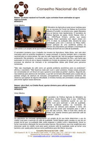 Conselho Nacional do Café – CNC
SCN Quadra 01, Bl. “C”, Ed. Brasília Trade Center, 11º andar, sala 1.101 - CEP 70711-902 – Brasília (DF)
Assessoria de Comunicação: (61) 3226-2269 / 8114-6632
E-mail: imprensa@cncafe.com.br / www.twitter.com/pauloandreck
Nassar: há atraso razoável no Funcafé, cujos contratos foram assinados só agora
Agência Estado
04/09/2015
Victor Martins
O Ministério da Agricultura pode tomar medidas para
que os recursos do Fundo de Defesa da Economia
Cafeeira (Funcafé), no próximo ano, sejam liberados
para os bancos mais rapidamente. O secretário de
Política Agrícola da pasta, André Nassar (foto à
esq.: CNC/Paula Emilyn), admitiu que esses
contratos foram assinados com algum atraso em
2015. O ideal, na avaliação dele, deveria ter essa
contratação junto com o anúncio do Plano Safra.
Nassar participa de uma audiência pública na
Câmara dos Deputados que debate a importação de
café verde e um projeto de lei que institui a Política de Estímulo ao Café de Qualidade.
O secretário ponderou que o trabalho da ministra da Agricultura, Kátia Abreu, tem sido abrir
mercados para os produtos brasileiros e, nesse processo, é preciso também abrir o mercado
nacional para os outros países. No caso do café, segundo ele, não há qualquer negociação em
andamento. Ele ponderou, no entanto, que o caso do café importado do Peru, que havia sido
autorizado no início do ano e depois impedido em função de queixas do setor, se inseriu nesse
processo de abertura de mercado e de contrapartidas dadas pelo Brasil para parceiros
comerciais.
"Não vejo importação de café como um grande problema econômico para os produtores",
afirmou o secretário. "Não fazemos nada sem ouvir o setor produtivo. Essas coisas precisam
ser conversadas em um fórum em que o governo ouve todas as partes", explicou. Segundo ele,
nas tratativas para abertura de mercados, o que tem se tornado dificuldade para a pasta são os
pedidos antigos de abertura de mercado, principalmente por requerimentos sanitários. Ele
observou que apesar de alguma dificuldade, a ministra mandou dar prioridade a esses pedidos
para tentar agilizar essas aberturas.
Nassar: não é fácil, no Crédito Rural, apartar dinheiro para café de qualidade
Agência Estado
04/09/2015
Victor Martins
O secretário de Política Agrícola do Ministério da
Agricultura, André Nassar (foto à esq.: CNC/Paula
Emilyn), mostrou resistência quanto ao uso do
crédito rural para estimular o café de qualidade.
Durante audiência pública na Comissão de
Agricultura da Câmara para debater o tema, ele
disse que isso pode criar exceções para o café e
que não são comuns. "Não é muito fácil, dentro do
crédito rural, apartar dinheiro para estimular café de
qualidade", disse.
Os deputados da comissão apresentaram um projeto de lei que tenta determinar o uso do
crédito rural para o estímulo do café de qualidade. André Nassar pediu cautela no uso de um
projeto de lei que, na avaliação dele, pode engessar o crédito rural e, dependendo, travar ou
tornar mais lenta a liberação de recursos pelos bancos. Ele ponderou que criar exigências para
direcionar parte do crédito rural para quem produza café de qualidade pode se tornar uma
barreira a ser usada pelos bancos como justificativa para não liberar recursos.
 