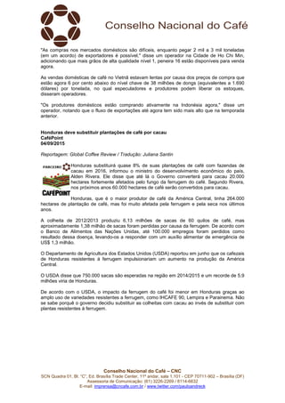 Conselho Nacional do Café – CNC
SCN Quadra 01, Bl. “C”, Ed. Brasília Trade Center, 11º andar, sala 1.101 - CEP 70711-902 – Brasília (DF)
Assessoria de Comunicação: (61) 3226-2269 / 8114-6632
E-mail: imprensa@cncafe.com.br / www.twitter.com/pauloandreck
"As compras nos mercados domésticos são difíceis, enquanto pegar 2 mil a 3 mil toneladas
(em um acordo) de exportadores é possível," disse um operador na Cidade de Ho Chi Min,
adicionando que mais grãos de alta qualidade nível 1, peneira 16 estão disponíveis para venda
agora.
As vendas domésticas de café no Vietnã estavam lentas por causa dos preços de compra que
estão agora 6 por cento abaixo do nível chave de 38 milhões de dongs (equivalentes a 1.690
dólares) por tonelada, no qual especuladores e produtores podem liberar os estoques,
disseram operadores.
"Os produtores domésticos estão comprando ativamente na Indonésia agora," disse um
operador, notando que o fluxo de exportações até agora tem sido mais alto que na temporada
anterior.
Honduras deve substituir plantações de café por cacau
CaféPoint
04/09/2015
Reportagem: Global Coffee Review / Tradução: Juliana Santin
Honduras substituirá quase 8% de suas plantações de café com fazendas de
cacau em 2016, informou o ministro do desenvolvimento econômico do país,
Alden Rivera. Ele disse que até lá o Governo converterá para cacau 20.000
hectares fortemente afetados pelo fungo da ferrugem do café. Segundo Rivera,
nos próximos anos 60.000 hectares de café serão convertidos para cacau.
Honduras, que é o maior produtor de café da América Central, tinha 264.000
hectares de plantação de café, mas foi muito afetada pela ferrugem e pela seca nos últimos
anos.
A colheita de 2012/2013 produziu 6,13 milhões de sacas de 60 quilos de café, mas
aproximadamente 1,38 milhão de sacas foram perdidas por causa da ferrugem. De acordo com
o Banco de Alimentos das Nações Unidas, até 100.000 empregos foram perdidos como
resultado dessa doença, levando-os a responder com um auxílio alimentar de emergência de
US$ 1,3 milhão.
O Departamento de Agricultura dos Estados Unidos (USDA) reportou em junho que os cafezais
de Honduras resistentes à ferrugem impulsionariam um aumento na produção da América
Central.
O USDA disse que 750.000 sacas são esperadas na região em 2014/2015 e um recorde de 5,9
milhões viria de Honduras.
De acordo com o USDA, o impacto da ferrugem do café foi menor em Honduras graças ao
amplo uso de variedades resistentes a ferrugem, como IHCAFE 90, Lempira e Parainema. Não
se sabe porquê o governo decidiu substituir as colheitas com cacau ao invés de substituir com
plantas resistentes à ferrugem.
 