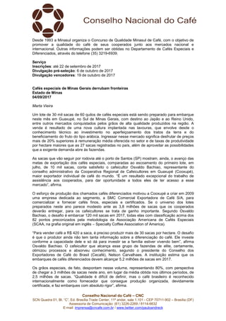 Conselho Nacional do Café – CNC
SCN Quadra 01, Bl. “C”, Ed. Brasília Trade Center, 11º andar, sala 1.101 - CEP 70711-902 – Brasília (DF)
Assessoria de Comunicação: (61) 3226-2269 / 8114-6632
E-mail: imprensa@cncafe.com.br / www.twitter.com/pauloandreck
Desde 1993 a Minasul organiza o Concurso de Qualidade Minasul de Café, com o objetivo de
promover a qualidade do café de seus cooperados junto aos mercados nacional e
internacional. Outras informações podem ser obtidas no Departamento de Cafés Especiais e
Diferenciados, através do telefone (35) 3219-6939.
Serviço
Inscrições: até 22 de setembro de 2017
Divulgação pré-seleção: 6 de outubro de 2017
Divulgação vencedores: 19 de outubro de 2017
Cafés especiais de Minas Gerais derrubam fronteiras
Estado de Minas
04/09/2017
Marta Vieira
Um lote de 30 mil sacas de 60 quilos de cafés especiais está sendo preparado para embarque
neste mês em Guaxupé, no Sul de Minas Gerais, com destino ao Japão e ao Reino Unido,
entre outros mercados conquistados pelos grãos de alta qualidade produzidos na região. A
venda é resultado de uma nova cultura implantada nas lavouras, que envolve desde o
conhecimento técnico ao investimento no aperfeiçoamento dos tratos da terra e do
beneficiamento do fruto do tipo arábica. Ingressar nesse mercado significa desfrutar de preços
mais de 20% superiores à remuneração média oferecida no setor e de taxas de produtividade
por hectare maiores que as 27 sacas registradas no país, além de aproveitar as possibilidades
que a exigente demanda abre às fazendas.
As sacas que vão seguir por rodovia até o porto de Santos (SP) mostram, ainda, o avanço das
metas de exportação dos cafés especiais, comparadas ao escoamento do primeiro lote, em
julho, de 10 mil sacas, conta satisfeito o cafeicultor Osvaldo Bachiao, representante do
conselho administrativo da Cooperativa Regional de Cafeicultores em Guaxupé (Cooxupé),
maior exportador individual de café do mundo. “É um resultado excepcional do trabalho de
assistência aos cooperados, para dar oportunidade a todos eles de ter acesso a esse
mercado”, afirma.
O esforço de produção dos chamados cafés diferenciados motivou a Cooxupé a criar em 2009
uma empresa dedicada ao segmento, a SMC Comercial Exportadora de Café S/A, para
comercializar e fornecer cafés finos, especiais e certificados. Se o universo dos lotes
preparados neste ano parece modesto ante as 3,8 milhões de sacas que os cooperados
deverão entregar, para os cafeicultores se trata de ganho importante. Segundo Osvaldo
Bachiao, o desafio é embarcar 120 mil sacas em 2017, todas elas com classificação acima dos
82 pontos preconizados pela metodologia da Associação Americana de Cafés Especiais
(SCAA, na grafia original em inglês – Specialty Coffee Association of America).
“Para vender café a R$ 420 a saca, é preciso produzir mais de 30 sacas por hectare. O desafio
é que o produtor ainda não tem tanta informação sobre a diferenciação do café. Ele investe
conforme a capacidade dele e só dá para investir se a família estiver vivendo bem”, afirma
Osvaldo Bachiao. O cafeicultor que alcança esse grupo de fazendas de elite, certamente,
otimizou processos e absorveu conhecimento, segundo o presidente do Conselho dos
Exportadores de Café do Brasil (Cecafé), Nelson Carvalhaes. A instituição estima que os
embarques de cafés diferenciados devem alcançar 5,2 milhões de sacas em 2017.
Os grãos especiais, de fato, despontam nesse volume, representando 80%, com perspectiva
de chegar a 3 milhões de sacas neste ano, em lugar da média obtida nos últimos períodos, de
2,5 milhões de sacas. “Qualidade é difícil de definir, mas o café brasileiro é reconhecido
internacionalmente como fornecedor que consegue produção organizada, devidamente
certificada, e faz embarques com absoluto rigor”, afirma.
 