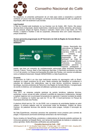 Conselho Nacional do Café – CNC
SCN Quadra 01, Bl. “C”, Ed. Brasília Trade Center, 11º andar, sala 1.101 - CEP 70711-902 – Brasília (DF)
Assessoria de Comunicação: (61) 3226-2269 / 8114-6632
E-mail: imprensa@cncafe.com.br / www.twitter.com/pauloandreck
Na sequência, os presentes participaram de um bate papo sobre a cooperativa e puderam
conhecer um pouco mais das vantagens, as formas de comercialização de café, as práticas de
exportação, além de esclarecer suas dúvidas.
Loja Cocatrel
A filial da Cocatrel está localizada na rua Ananias Luiz de Avelar, 282, Centro. Ela possui
diversos itens à disposição, desde implementos, material para colheita, sementes, até produtos
de uso pessoal, artigos de higiene, limpeza e vestuário. Assim como a loja matriz, em Três
Pontas, o objetivo é facilitar a vida do cooperado, oferecendo itens com custos reduzidos e
preços acessíveis.
Acarpa apresenta programação do 25º Seminário do Café da Região do Cerrado Mineiro
Ascom Acarpa
04/09/2017
A Acarpa, Associação dos
Cafeicultores da Região de
Patrocínio, realizou, na
sexta-feira, 01/09, na sede
da entidade, a
apresentação oficial da
programação do 25º
Seminário do Café da
Região do Cerrado Mineiro.
Produtores, técnicos,
associados, parceiros e
imprensa prestigiaram o
evento, que teve um momento de confraternização patrocinado pelas empresas Kimberlit,
Valoriza, Cultura, Terrena, Basf e Park Máquinas Agrícolas. O Seminário acontecerá nos dias
3, 4 e 5 de outubro, no Parque de Exposições Brumado dos Pavões, com eventos simultâneos
como a Cafeteria Dulcerrado, Estação SENAI/FIEMG e a Sala Experiências.
O evento
O Seminário do Café é um dos mais tradicionais eventos do agronegócio café no Brasil,
realizado na origem produtora há 25 anos. Neste ambiente são debatidos os problemas e
soluções de interesse dos cafeicultores, seja na área técnica, econômica, pesquisa ou
tecnologia, reunindo produtores de Patrocínio e da Região do Cerrado Mineiro. A programação
do evento é dinâmica, com atividades simultâneas e gratuitas aos participantes.
Atividades
Para 2017, os visitantes poderão participar de painéis temáticos, palestras técnicas,
workshops, cursos, provas de cafés, conhecer o portfólio de máquinas e implementos, interagir
e realizar negócios com os principais fornecedores do segmento. A grande novidade da edição
2017 é a mudança no horário que será de 11h às 19h. O local permanece no Parque de
Exposições Brumado dos Pavões.
A abertura oficial será às 13h, no dia 03/09, com a presença de autoridades ligadas ao setor
cafeeiro. A primeira palestra será do economista chefe da Brasilprev, Edgard de Abreu
Cardoso. As palestras técnicas irão abordar temas sobre pragas, nutrição e renovação de
cafeeiro.
Na Sala Experiências, empresas parceiras irão apresentar novos produtos para controle de
pragas. A Expocaccer promoverá workshops sensoriais e de harmonização.
Numa iniciativa do Senai/Fiemg, produtores e colaboradores de fazenda poderão participar de
minicursos gratuitos na Estação Senai, com temas de manutenção de tratores e cuidados com
pneus agrícolas. Serão oferecidos certificados aos participantes.
 