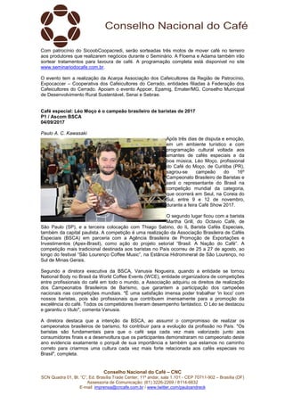 Conselho Nacional do Café – CNC
SCN Quadra 01, Bl. “C”, Ed. Brasília Trade Center, 11º andar, sala 1.101 - CEP 70711-902 – Brasília (DF)
Assessoria de Comunicação: (61) 3226-2269 / 8114-6632
E-mail: imprensa@cncafe.com.br / www.twitter.com/pauloandreck
Com patrocínio do SicoobCoopacredi, serão sorteadas três motos de mover café no terreiro
aos produtores que realizarem negócios durante o Seminário. A Floema e Adama também irão
sortear tratamentos para lavoura de café. A programação completa está disponivel no site
www.seminariodocafe.com.br.
O evento tem a realização da Acarpa Associação dos Cafeicultores da Região de Patrocínio,
Expocaccer – Cooperativa dos Cafeicultores do Cerrado, entidades filiadas à Federação dos
Cafeicultores do Cerrado. Apoiam o evento Appcer, Epamig, Emater/MG, Conselho Municipal
de Desenvolvimento Rural Sustentável, Senai e Sebrae.
Café especial: Léo Moço é o campeão brasileiro de baristas de 2017
P1 / Ascom BSCA
04/09/2017
Paulo A. C. Kawasaki
Após três dias de disputa e emoção,
em um ambiente turístico e com
programação cultural voltada aos
amantes de cafés especiais e da
boa música, Léo Moço, profissional
do Café do Moço, de Curitiba (PR),
sagrou-se campeão do 16º
Campeonato Brasileiro de Baristas e
será o representante do Brasil na
competição mundial da categoria,
que ocorrerá em Seul, na Coreia do
Sul, entre 9 e 12 de novembro,
durante a feira Café Show 2017.
O segundo lugar ficou com a barista
Martha Grill, do Octavio Café, de
São Paulo (SP), e a terceira colocação com Thiago Sabino, do IL Barista Cafés Especiais,
também da capital paulista. A competição é uma realização da Associação Brasileira de Cafés
Especiais (BSCA) em parceria com a Agência Brasileira de Promoção de Exportações e
Investimentos (Apex-Brasil), como ação do projeto setorial “Brasil. A Nação do Café”. A
competição mais tradicional destinada aos baristas no País ocorreu de 25 a 27 de agosto, ao
longo do festival “São Lourenço Coffee Music”, na Estância Hidromineral de São Lourenço, no
Sul de Minas Gerais.
Segundo a diretora executiva da BSCA, Vanusia Nogueira, quando a entidade se tornou
National Body no Brasil da World Coffee Events (WCE), entidade organizadora de competições
entre profissionais do café em todo o mundo, a Associação adquiriu os direitos de realização
dos Campeonatos Brasileiros de Barismo, que garantem a participação dos campeões
nacionais nas competições mundiais. "É uma satisfação imensa poder trabalhar 'in loco' com
nossos baristas, pois são profissionais que contribuem imensamente para a promoção da
excelência do café. Todos os competidores tiveram desempenho fantástico. O Léo se destacou
e garantiu o título", comenta Vanusia.
A diretora destaca que a intenção da BSCA, ao assumir o compromisso de realizar os
campeonatos brasileiros de barismo, foi contribuir para a evolução da profissão no País. "Os
baristas são fundamentais para que o café seja cada vez mais valorizado junto aos
consumidores finais e a desenvoltura que os participantes demonstraram no campeonato deste
ano evidencia exatamente o porquê de sua importância e também que estamos no caminho
correto para criarmos uma cultura cada vez mais forte relacionada aos cafés especiais no
Brasil", completa.
 