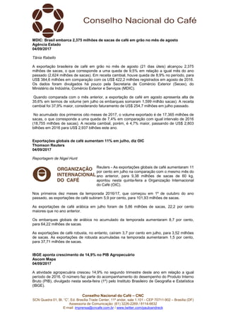 Conselho Nacional do Café – CNC
SCN Quadra 01, Bl. “C”, Ed. Brasília Trade Center, 11º andar, sala 1.101 - CEP 70711-902 – Brasília (DF)
Assessoria de Comunicação: (61) 3226-2269 / 8114-6632
E-mail: imprensa@cncafe.com.br / www.twitter.com/pauloandreck
MDIC: Brasil embarca 2,375 milhões de sacas de café em grão no mês de agosto
Agência Estado
04/09/2017
Tânia Rabello
A exportação brasileira de café em grão no mês de agosto (21 dias úteis) alcançou 2,375
milhões de sacas, o que corresponde a uma queda de 9,5% em relação a igual mês do ano
passado (2,624 milhões de sacas). Em receita cambial, houve queda de 8,9% no período, para
US$ 384,6 milhões em comparação com os US$ 422,2 milhões registrados em agosto de 2016.
Os dados foram divulgados há pouco pela Secretaria de Comércio Exterior (Secex), do
Ministério da Indústria, Comércio Exterior e Serviços (MDIC).
Quando comparada com o mês anterior, a exportação de café em agosto apresenta alta de
35,6% em termos de volume (em julho os embarques somaram 1,599 milhão sacas). A receita
cambial foi 37,9% maior, considerando faturamento de US$ 254,7 milhões em julho passado.
No acumulado dos primeiros oito meses de 2017, o volume exportado é de 17,365 milhões de
sacas, o que corresponde a uma queda de 7,4% em comparação com igual intervalo de 2016
(18,755 milhões de sacas). A receita cambial, porém, é 4,7% maior, passando de US$ 2,803
bilhões em 2016 para US$ 2,937 bilhões este ano.
Exportações globais de café aumentam 11% em julho, diz OIC
Thomson Reuters
04/09/2017
Reportagem de Nigel Hunt
Reuters - As exportações globais de café aumentaram 11
por cento em julho na comparação com o mesmo mês do
ano anterior, para 9,38 milhões de sacas de 60 kg,
apontou nesta quinta-feira a Organização Internacional
do Café (OIC).
Nos primeiros dez meses da temporada 2016/17, que começou em 1º de outubro do ano
passado, as exportações de café subiram 5,9 por cento, para 101,93 milhões de sacas.
As exportações de café arábica em julho foram de 5,86 milhões de sacas, 22,2 por cento
maiores que no ano anterior.
Os embarques globais de arábica no acumulado da temporada aumentaram 8,7 por cento,
para 64,22 milhões de sacas.
As exportações de café robusta, no entanto, caíram 3,7 por cento em julho, para 3,52 milhões
de sacas. As exportações de robusta acumuladas na temporada aumentaram 1,5 por cento,
para 37,71 milhões de sacas.
IBGE aponta crescimento de 14,9% no PIB Agropecuário
Ascom Mapa
04/09/2017
A atividade agropecuária cresceu 14,9% no segundo trimestre deste ano em relação a igual
período de 2016. O número faz parte do acompanhamento do desempenho do Produto Interno
Bruto (PIB), divulgado nesta sexta-feira (1º) pelo Instituto Brasileiro de Geografia e Estatística
(IBGE).
 