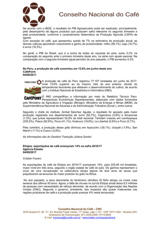 Conselho Nacional do Café – CNC
SCN Quadra 01, Bl. “C”, Ed. Brasília Trade Center, 11º andar, sala 1.101 - CEP 70711-902 – Brasília (DF)
Assessoria de Comunicação: (61) 3226-2269 / 8114-6632
E-mail: imprensa@cncafe.com.br / www.twitter.com/pauloandreck
De acordo com o IBGE, o resultado do PIB Agropecuário pode ser explicado, principalmente,
pelo desempenho de alguns produtos que possuem safra relevante no segundo trimestre e
pela produtividade, conforme o Levantamento Sistemático da Produção Agrícola (LSPA) de
agosto.
Com exceção do café, que apresentou queda de 7% na estimativa de produção anual, as
demais culturas apontaram crescimento e ganho de produtividade: milho (56,1%), soja (19,7%)
e arroz (16,3%).
No geral, o PIB do Brasil, que é a soma de todas as riquezas do país, subiu 0,2% na
comparação do segundo ante o primeiro trimestre deste ano, na série com ajuste sazonal. Na
comparação com o segundo trimestre (igual período) do ano passado, o PIB aumentou 0,3%.
No Peru, a produção de café aumentou em 13,6% em junho deste ano
CaféPoint
04/09/2017
A produção de café do Peru registrou 77.197 toneladas em junho de 2017,
nível 13,6% superior ao do mesmo mês do ano anterior, devido às
temperaturas favoráveis que afetaram o desenvolvimento do cultivo, de acordo
com o Instituto Nacional de Estatística e Informática (INEI).
O INEI compartilhou a informação por meio do Relatório Técnico Peru:
Perspectivas Econômicas Departamentais, elaborado com dados fornecidos
pelo Ministério da Agricultura e Irrigação (Minagri), Ministério da Energia e Minas (MEM), da
Superintendência Nacional de Aduanas e de Administração Tributária (Sunat ), entre outros.
Segundo o chefe do instituto, Aníbal Sánchez Aguilar, o resultado foi apoiado pela maior
produção registrada nos departamentos de Junín (62,7%), Cajamarca (3,8%) e Amazonas
(1,3%), que juntos representaram 52,6% do total nacional. Também cresceu em Lambayeque
(235,5%), Pasco (82,8%), Piura (41,1%), Huánuco (18,8%), La Libertad (0,8%) e Puno (0,7%).
Pelo contrário, a produção desse grão diminuiu em Ayacucho (-30,1%), Ucayali (-7,8%), San
Martín (-7,1%) e Cusco (-2,6%).
As informações são do Gestión/ Tradução Juliana Santini
Etiópia: exportações de café avançaram 14% na safra 2016/17
Agência Estado
04/09/2017
Cristian Favaro
As exportações de café da Etiópia em 2016/17 avançaram 14%, para 225,49 mil toneladas,
maior nível em três anos, segundo o órgão estatal de café do país. Os ganhos representam o
início de uma recuperação na cafeicultura etíope depois de dois anos de secas que
prejudicaram as lavouras do maior produtor do grão na África.
No ano passado, a seca decorrente do fenômeno climático El Niño atingiu os níveis mais
severos dos últimos 50 anos. Agora, a falta de chuvas no sul da Etiópia ainda deixa 8,5 milhões
de pessoas com necessidade de reforço alimentar, de acordo com a Organização das Nações
Unidas (ONU). Segundo o governo, entretanto, tais impactos são quase irrelevantes nas
regiões produtoras de café e a produção pode avançar 4% nesta temporada.
 
