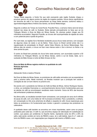 Conselho Nacional do Café – CNC
SCN Quadra 01, Bl. “C”, Ed. Brasília Trade Center, 11º andar, sala 1.101 - CEP 70711-902 – Brasília (DF)
Assessoria de Comunicação: (61) 3226-2269 / 8114-6632
E-mail: imprensa@cncafe.com.br / www.twitter.com/pauloandreck
Tempo Nesta segunda, a frente fria que está avançando pela região Sudeste chegou a
provocar granizo em alguns pontos da região da mogiana paulista. Houve danos significativos
em lavouras de café e os riscos permanecem ao longo desta semana, conforme relatou o
agrometeorologista Marco Antônio dos Santos, da Somar Meteorologia.
Segundo a editora de Tempo do Canal Rural, Pryscilla Paiva, a semana inteira será de tempo
instável nas áreas de café no Sudeste. Muita atenção principalmente na faixa que vai do
Triângulo Mineiro à Zona da Mata em Minas Gerais. Os volumes podem chegar aos 55
milímetros acumulados. Segundo Pryscilla, as chuvas vêm acompanhadas de rajadas de vento
e com potencial para a queda de granizo.
Por outro lado, as regiões Sul e Nordeste receberão pouca chuva nesta semana, com exceção
de algumas áreas do oeste e sul da Bahia. “Esta chuva no Brasil central ainda não é a
regularização da precipitação no Brasil”, alerta Celso Oliveira, da Somar Meteorologia. Nos
últimos dias de outubro, a chuva vai ficar mais intensa sobre o Sul e diminuir no Norte e na
área central do país.
O centro do Brasil tem previsão de chuva forte nesta semana, com acumulado superior a 50
milímetros no Triângulo Mineiro, sul de Minas Gerais, centro e sul de Goiás, leste, sul e
sudoeste de Mato Grosso e norte de Mato Grosso do Sul.
Zona da Mata de Minas registra melhora na qualidade do café
Notícias Agrícolas
04/10/2016
Aleksander Horta e Izadora Pimenta
Na Zona da Mata de Minas Gerais, os produtores de café estão animados com as expectativas
para a próxima safra. Neste momento, as floradas mostram que a produção tem saúde e
condições de dar um bom retorno no próximo ano.
De acordo com o presidente da Câmara do Café da Mata de Minas, Admar Rodrigues Soares,
o clima, as condições financeiras e o acompanhamento técnico foram fundamentais para que
as plantas de café se encontrassem saudáveis neste momento. Cerca de 90% das lavouras
não enfrentaram problemas climáticos.
Na última safra, os resultados também foram animadores, com produção de cerca de 8 milhões
de sacas de café, com uma média de 120 municípios envolvidos. Para o presidente, a colheita,
em comparação os três anos anteriores de aflição e angústia do café, trouxe esperanças para
todos os produtores e foi fundamental para manter e garantir a presença dos produtores na
cafeicultura.
A qualidade desse café também se encontrou em níveis importantes, assim como os preços
praticados para cada tipo. O café rio, que encontrou espaço de valorização em substituição ao
conilon, que passou por problemas no Espírito Santo, representa cerca de 20% a 25% da
safra, está sendo vendido em torno de R$340 a saca. Já o café bebida, tipos 6 e 7, está em
torno de R$480 a saca, com negociações que chegaram até mesmo a R$500 a saca.
 