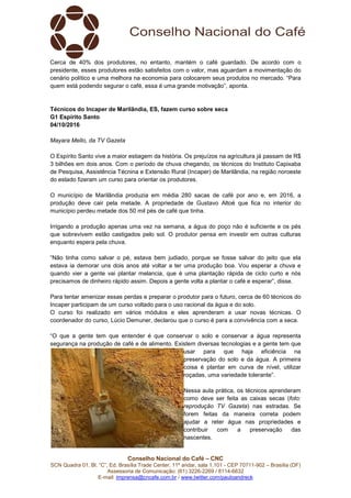 Conselho Nacional do Café – CNC
SCN Quadra 01, Bl. “C”, Ed. Brasília Trade Center, 11º andar, sala 1.101 - CEP 70711-902 – Brasília (DF)
Assessoria de Comunicação: (61) 3226-2269 / 8114-6632
E-mail: imprensa@cncafe.com.br / www.twitter.com/pauloandreck
Cerca de 40% dos produtores, no entanto, mantém o café guardado. De acordo com o
presidente, esses produtores estão satisfeitos com o valor, mas aguardam a movimentação do
cenário político e uma melhora na economia para colocarem seus produtos no mercado. “Para
quem está podendo segurar o café, essa é uma grande motivação”, aponta.
Técnicos do Incaper de Marilândia, ES, fazem curso sobre seca
G1 Espírito Santo
04/10/2016
Mayara Mello, da TV Gazeta
O Espírito Santo vive a maior estiagem da história. Os prejuízos na agricultura já passam de R$
3 bilhões em dois anos. Com o período de chuva chegando, os técnicos do Instituto Capixaba
de Pesquisa, Assistência Técnina e Extensão Rural (Incaper) de Marilândia, na região noroeste
do estado fizeram um curso para orientar os produtores.
O município de Marilândia produzia em média 280 sacas de café por ano e, em 2016, a
produção deve cair pela metade. A propriedade de Gustavo Altoé que fica no interior do
município perdeu metade dos 50 mil pés de café que tinha.
Irrigando a produção apenas uma vez na semana, a água do poço não é suficiente e os pés
que sobrevivem estão castigados pelo sol. O produtor pensa em investir em outras culturas
enquanto espera pela chuva.
“Não tinha como salvar o pé, estava bem judiado, porque se fosse salvar do jeito que ela
estava ia demorar uns dois anos até voltar a ter uma produção boa. Vou esperar a chuva e
quando vier a gente vai plantar melancia, que é uma plantação rápida de ciclo curto e nós
precisamos de dinheiro rápido assim. Depois a gente volta a plantar o café e esperar”, disse.
Para tentar amenizar essas perdas e preparar o produtor para o futuro, cerca de 60 técnicos do
Incaper participam de um curso voltado para o uso racional da água e do solo.
O curso foi realizado em vários módulos e eles aprenderam a usar novas técnicas. O
coordenador do curso, Lúcio Demuner, declarou que o curso é para a convivência com a seca.
“O que a gente tem que entender é que conservar o solo e conservar a água representa
segurança na produção de café e de alimento. Existem diversas tecnologias e a gente tem que
usar para que haja eficiência na
preservação do solo e da água. A primeira
coisa é plantar em curva de nível, utilizar
roçadas, uma variedade tolerante”.
Nessa aula prática, os técnicos aprenderam
como deve ser feita as caixas secas (foto:
reprodução TV Gazeta) nas estradas. Se
forem feitas da maneira correta podem
ajudar a reter água nas propriedades e
contribuir com a preservação das
nascentes.
 