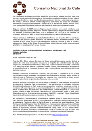 Conselho Nacional do Café – CNC
SCN Quadra 01, Bl. “C”, Ed. Brasília Trade Center, 11º andar, sala 1.101 - CEP 70711-902 – Brasília (DF)
Assessoria de Comunicação: (61) 3226-2269 / 8114-6632
E-mail: imprensa@cncafe.com.br / www.twitter.com/pauloandreck
Os trabalhos na feira foram conduzidos pela BSCA em um amplo estande com duas salas, que
serviram para a realização de sessões de degustação dos cafés especiais de diversas origens
produtoras brasileiras e para reuniões dos associados com clientes e potenciais compradores.
No evento, a entidade também realizou degustação permanente dos cafés dos associados,
sessões de cupping complementares e a principal ação, a “Taste of the Harvest”. Houve, ainda,
uma apresentação institucional realizada pelo presidente Adolfo Henrique Vieira Ferreira.
Segundo a diretora da BSCA, Vanusia Nogueira, o país asiático é um mercado estratégico para
os cafés especiais nacionais, adquirindo volumes representativos do produto devido à posição
de destaque conquistada pelo Brasil com a excelência na produção e os trabalhos de
promoção, assim como pelos fortes vínculos construídos com a imigração japonesa.
“Nesse contexto, a SCAJ World Specialty Coffee Conference and Exhibition 2017 se estruturou
como uma das principais portas de acesso aos mercados da Ásia, recebendo cerca de 30 mil
pessoas ao ano, o que faz com que mantenhamos intensos trabalhos na feira e, também,
países como Coreia do Sul, China, Emirados Árabes Unidos, além do Japão, como mercados
prioritários no projeto setorial”, conclui Vanusia.
Conferência Global de Sustentabilidade reúne líderes da cadeia do café
Notícias Agrícolas
04/10/2017
Fonte: Plataforma Global do Café
Nos dias 04 e 05 de outubro, Genebra, na Suíça, receberá lideranças e agentes de toda a
cadeia do café para importantes discussões a respeito da sustentabilidade no setor.
Organizada pela Plataforma Global do Café (GCP), a Global Coffee Sustainability Conference
2017 irá abordar ações práticas e concretas, voltadas a temas como melhoria da produtividade
e adaptação efetiva às mudanças climáticas para a construção de um ambiente propício nos
países produtores.
Intitulada “Garantindo a Viabilidade Econômica da Agricultura”, a conferência do dia 04 terá
discussões em painel e sessões interativas em sua programação. Ela será aberta também a
não membros da Plataforma, interessados em colaborar com experiências e ideias, ampliar
networking e enfrentar os grandes desafios que o setor demanda.
Entre as atividades do primeiro dia, está a sessão “Colaboração para assegurar a Viabilidade
Econômica do Cultivo de Café: onde estamos?”, que irá repercutir os resultados do Fórum
Mundial dos Produtores de Café e apresentar perspectivas e esforços existentes em todo o
mundo do café para impulsionar os esforços colaborativos e, assim, assegurar coletivamente o
futuro da cafeicultura. As falas serão de Annette Pensel, Diretora Executiva da GCP; Carlos
Brando, Diretor da P&A Marketing e coordenador do Programa Brasil da GCP; José Sette,
Diretor Executivo da Organização Internacional do Café (OIC) e Karel W. Valken, Global Head
de comércio e financiamento de commodities da Rabobank.
No segundo dia, será realizada a Assembleia de Membros da GCP, evento anual exclusivo
para membros. Associados de todo o mundo se reunirão para definir as próximas diretrizes e
prioridades da Plataforma. Além de Carlos Brando, o encontro terá a participação de Pedro
Ronca, gerente do Programa Brasil da Plataforma, o mais avançado entre os países produtores
de café atualmente. Também estarão presentes outros brasileiros, tal como o Secretaria de
Estado de Agricultura, Pecuária e Abastecimento de Minas Gerais (SEAPA), Pedro Leitão,
Alexandre Monteiro e Silvia Pizzol, representando o CNC (Conselho Nacional do Café), bem
como representantes de exportadores, cooperativas, institutos e associações brasileiras.
Mais detalhes estão disponíveis no site oficial do evento: http://www.gcsc17.org/.
 