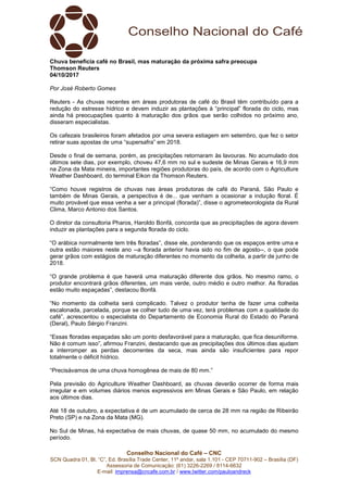 Conselho Nacional do Café – CNC
SCN Quadra 01, Bl. “C”, Ed. Brasília Trade Center, 11º andar, sala 1.101 - CEP 70711-902 – Brasília (DF)
Assessoria de Comunicação: (61) 3226-2269 / 8114-6632
E-mail: imprensa@cncafe.com.br / www.twitter.com/pauloandreck
Chuva beneficia café no Brasil, mas maturação da próxima safra preocupa
Thomson Reuters
04/10/2017
Por José Roberto Gomes
Reuters - As chuvas recentes em áreas produtoras de café do Brasil têm contribuído para a
redução do estresse hídrico e devem induzir as plantações à “principal” florada do ciclo, mas
ainda há preocupações quanto à maturação dos grãos que serão colhidos no próximo ano,
disseram especialistas.
Os cafezais brasileiros foram afetados por uma severa estiagem em setembro, que fez o setor
retirar suas apostas de uma “supersafra” em 2018.
Desde o final de semana, porém, as precipitações retornaram às lavouras. No acumulado dos
últimos sete dias, por exemplo, choveu 47,6 mm no sul e sudeste de Minas Gerais e 16,9 mm
na Zona da Mata mineira, importantes regiões produtoras do país, de acordo com o Agriculture
Weather Dashboard, do terminal Eikon da Thomson Reuters.
“Como houve registros de chuvas nas áreas produtoras de café do Paraná, São Paulo e
também de Minas Gerais, a perspectiva é de... que venham a ocasionar a indução floral. É
muito provável que essa venha a ser a principal (florada)”, disse o agrometeorologista da Rural
Clima, Marco Antonio dos Santos.
O diretor da consultoria Pharos, Haroldo Bonfá, concorda que as precipitações de agora devem
induzir as plantações para a segunda florada do ciclo.
“O arábica normalmente tem três floradas”, disse ele, ponderando que os espaços entre uma e
outra estão maiores neste ano --a florada anterior havia sido no fim de agosto--, o que pode
gerar grãos com estágios de maturação diferentes no momento da colheita, a partir de junho de
2018.
“O grande problema é que haverá uma maturação diferente dos grãos. No mesmo ramo, o
produtor encontrará grãos diferentes, um mais verde, outro médio e outro melhor. As floradas
estão muito espaçadas”, destacou Bonfá.
“No momento da colheita será complicado. Talvez o produtor tenha de fazer uma colheita
escalonada, parcelada, porque se colher tudo de uma vez, terá problemas com a qualidade do
café”, acrescentou o especialista do Departamento de Economia Rural do Estado do Paraná
(Deral), Paulo Sérgio Franzini.
“Essas floradas espaçadas são um ponto desfavorável para a maturação, que fica desuniforme.
Não é comum isso”, afirmou Franzini, destacando que as precipitações dos últimos dias ajudam
a interromper as perdas decorrentes da seca, mas ainda são insuficientes para repor
totalmente o déficit hídrico.
“Precisávamos de uma chuva homogênea de mais de 80 mm.”
Pela previsão do Agriculture Weather Dashboard, as chuvas deverão ocorrer de forma mais
irregular e em volumes diários menos expressivos em Minas Gerais e São Paulo, em relação
aos últimos dias.
Até 18 de outubro, a expectativa é de um acumulado de cerca de 28 mm na região de Ribeirão
Preto (SP) e na Zona da Mata (MG).
No Sul de Minas, há expectativa de mais chuvas, de quase 50 mm, no acumulado do mesmo
período.
 