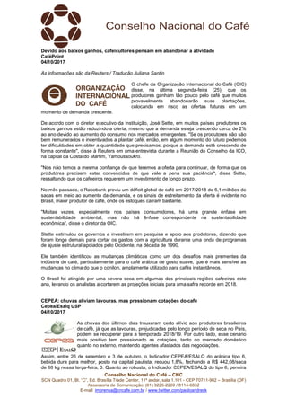 Conselho Nacional do Café – CNC
SCN Quadra 01, Bl. “C”, Ed. Brasília Trade Center, 11º andar, sala 1.101 - CEP 70711-902 – Brasília (DF)
Assessoria de Comunicação: (61) 3226-2269 / 8114-6632
E-mail: imprensa@cncafe.com.br / www.twitter.com/pauloandreck
Devido aos baixos ganhos, cafeicultores pensam em abandonar a atividade
CaféPoint
04/10/2017
As informações são da Reuters / Tradução Juliana Santin
O chefe da Organização Internacional do Café (OIC)
disse, na última segunda-feira (25), que os
produtores ganham tão pouco pelo café que muitos
provavelmente abandonarão suas plantações,
colocando em risco as ofertas futuras em um
momento de demanda crescente.
De acordo com o diretor executivo da instituição, José Sette, em muitos países produtores os
baixos ganhos estão reduzindo a oferta, mesmo que a demanda esteja crescendo cerca de 2%
ao ano devido ao aumento do consumo nos mercados emergentes. "Se os produtores não são
bem remunerados e incentivados a plantar café, então, em algum momento do futuro podemos
ter dificuldades em obter a quantidade que precisamos, porque a demanda está crescendo de
forma constante", disse à Reuters em uma entrevista durante a Reunião do Conselho da ICO,
na capital da Costa do Marfim, Yamoussoukro.
"Nós não temos a mesma confiança de que teremos a oferta para continuar, de forma que os
produtores precisam estar convencidos de que vale a pena sua paciência", disse Sette,
ressaltando que os cafeeiros requerem um investimento de longo prazo.
No mês passado, o Rabobank previu um déficit global de café em 2017/2018 de 6,1 milhões de
sacas em meio ao aumento da demanda, e os sinais de estreitamento da oferta é evidente no
Brasil, maior produtor de café, onde os estoques caíram bastante.
"Muitas vezes, especialmente nos países consumidores, há uma grande ênfase em
sustentabilidade ambiental, mas não há ênfase correspondente na sustentabilidade
econômica", disse o diretor da OIC.
Stette estimulou os governos a investirem em pesquisa e apoio aos produtores, dizendo que
foram longe demais para cortar os gastos com a agricultura durante uma onda de programas
de ajuste estrutural apoiados pelo Ocidente, na década de 1990.
Ele também identificou as mudanças climáticas como um dos desafios mais prementes da
indústria do café, particularmente para o café arábica de gosto suave, que é mais sensível as
mudanças no clima do que o conilon, amplamente utilizado para cafés instantâneos.
O Brasil foi atingido por uma severa seca em algumas das principais regiões cafeeiras este
ano, levando os analistas a cortarem as projeções iniciais para uma safra recorde em 2018.
CEPEA: chuvas aliviam lavouras, mas pressionam cotações do café
Cepea/Esalq USP
04/10/2017
As chuvas dos últimos dias trouxeram certo alívio aos produtores brasileiros
de café, já que as lavouras, prejudicadas pelo longo período de seca no País,
podem se recuperar para a temporada 2018/19. Por outro lado, esse cenário
mais positivo tem pressionado as cotações, tanto no mercado doméstico
quanto no externo, mantendo agentes afastados das negociações.
Assim, entre 26 de setembro e 3 de outubro, o Indicador CEPEA/ESALQ do arábica tipo 6,
bebida dura para melhor, posto na capital paulista, recuou 1,8%, fechando a R$ 442,08/saca
de 60 kg nessa terça-feira, 3. Quanto ao robusta, o Indicador CEPEA/ESALQ do tipo 6, peneira
 