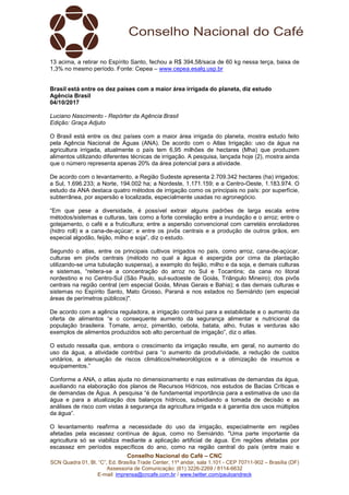 Conselho Nacional do Café – CNC
SCN Quadra 01, Bl. “C”, Ed. Brasília Trade Center, 11º andar, sala 1.101 - CEP 70711-902 – Brasília (DF)
Assessoria de Comunicação: (61) 3226-2269 / 8114-6632
E-mail: imprensa@cncafe.com.br / www.twitter.com/pauloandreck
13 acima, a retirar no Espírito Santo, fechou a R$ 394,58/saca de 60 kg nessa terça, baixa de
1,3% no mesmo período. Fonte: Cepea – www.cepea.esalq.usp.br
Brasil está entre os dez países com a maior área irrigada do planeta, diz estudo
Agência Brasil
04/10/2017
Luciano Nascimento - Repórter da Agência Brasil
Edição: Graça Adjuto
O Brasil está entre os dez países com a maior área irrigada do planeta, mostra estudo feito
pela Agência Nacional de Águas (ANA). De acordo com o Atlas Irrigação: uso da água na
agricultura irrigada, atualmente o país tem 6,95 milhões de hectares (Mha) que produzem
alimentos utilizando diferentes técnicas de irrigação. A pesquisa, lançada hoje (2), mostra ainda
que o número representa apenas 20% da área potencial para a atividade.
De acordo com o levantamento, a Região Sudeste apresenta 2.709.342 hectares (ha) irrigados;
a Sul, 1.696.233; a Norte, 194.002 ha; a Nordeste, 1.171.159; e a Centro-Oeste, 1.183.974. O
estudo da ANA destaca quatro métodos de irrigação como os principais no país: por superfície,
subterrânea, por aspersão e localizada, especialmente usadas no agronegócio.
“Em que pese a diversidade, é possível extrair alguns padrões de larga escala entre
métodos/sistemas e culturas, tais como a forte correlação entre a inundação e o arroz; entre o
gotejamento, o café e a fruticultura; entre a aspersão convencional com carretéis enroladores
(hidro roll) e a cana-de-açúcar; e entre os pivôs centrais e a produção de outros grãos, em
especial algodão, feijão, milho e soja”, diz o estudo.
Segundo o atlas, entre os principais cultivos irrigados no país, como arroz, cana-de-açúcar,
culturas em pivôs centrais (método no qual a água é aspergida por cima da plantação
utilizando-se uma tubulação suspensa), a exemplo do feijão, milho e da soja, e demais culturas
e sistemas, “reitera-se a concentração do arroz no Sul e Tocantins; da cana no litoral
nordestino e no Centro-Sul (São Paulo, sul-sudoeste de Goiás, Triângulo Mineiro); dos pivôs
centrais na região central (em especial Goiás, Minas Gerais e Bahia); e das demais culturas e
sistemas no Espírito Santo, Mato Grosso, Paraná e nos estados no Semiárido (em especial
áreas de perímetros públicos)".
De acordo com a agência reguladora, a irrigação contribui para a estabilidade e o aumento da
oferta de alimentos “e o consequente aumento da segurança alimentar e nutricional da
população brasileira. Tomate, arroz, pimentão, cebola, batata, alho, frutas e verduras são
exemplos de alimentos produzidos sob alto percentual de irrigação”, diz o atlas.
O estudo ressalta que, embora o crescimento da irrigação resulte, em geral, no aumento do
uso da água, a atividade contribui para “o aumento da produtividade, a redução de custos
unitários, a atenuação de riscos climáticos/meteorológicos e a otimização de insumos e
equipamentos.”
Conforme a ANA, o atlas ajuda no dimensionamento e nas estimativas de demandas da água,
auxiliando na elaboração dos planos de Recursos Hídricos, nos estudos de Bacias Críticas e
de demandas de Água. A pesquisa “é de fundamental importância para a estimativa de uso da
água e para a atualização dos balanços hídricos, subsidiando a tomada de decisão e as
análises de risco com vistas à segurança da agricultura irrigada e à garantia dos usos múltiplos
da água”.
O levantamento reafirma a necessidade do uso da irrigação, especialmente em regiões
afetadas pela escassez contínua de água, como no Semiárido. "Uma parte importante da
agricultura só se viabiliza mediante a aplicação artificial de água. Em regiões afetadas por
escassez em períodos específicos do ano, como na região central do país (entre maio e
 