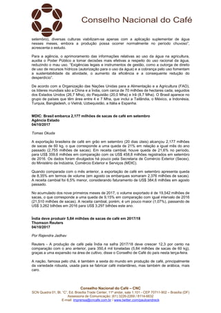 Conselho Nacional do Café – CNC
SCN Quadra 01, Bl. “C”, Ed. Brasília Trade Center, 11º andar, sala 1.101 - CEP 70711-902 – Brasília (DF)
Assessoria de Comunicação: (61) 3226-2269 / 8114-6632
E-mail: imprensa@cncafe.com.br / www.twitter.com/pauloandreck
setembro), diversas culturas viabilizam-se apenas com a aplicação suplementar de água
nesses meses, embora a produção possa ocorrer normalmente no período chuvoso”,
acrescenta o estudo.
Para a agência, o aprimoramento das informações relativas ao uso da água na agricultura,
auxilia o Poder Público a tomar decisões mais efetivas a respeito do uso racional da água,
reduzindo o mau uso. “Exigências legais e instrumentos de gestão, como a outorga de direito
de uso de recursos hídricos (autorização para o uso da água) e a cobrança pelo uso fomentam
a sustentabilidade da atividade, o aumento da eficiência e a consequente redução do
desperdício”.
De acordo com a Organização das Nações Unidas para a Alimentação e a Agricultura (FAO),
os líderes mundiais são a China e a Índia, com cerca de 70 milhões de hectares cada, seguidos
dos Estados Unidos (26,7 Mha), do Paquistão (20,0 Mha) e Irã (8,7 Mha). O Brasil aparece no
grupo de países que têm área entre 4 e 7 Mha, que inclui a Tailândia, o México, a Indonésia,
Turquia, Bangladesh, o Vietnã, Uzbequistão, a Itália e Espanha.
MDIC: Brasil embarca 2,177 milhões de sacas de café em setembro
Agência Estado
04/10/2017
Tomas Okuda
A exportação brasileira de café em grão em setembro (20 dias úteis) alcançou 2,177 milhões
de sacas de 60 kg, o que corresponde a uma queda de 21% em relação a igual mês do ano
passado (2,755 milhões de sacas). Em receita cambial, houve queda de 21,6% no período,
para US$ 359,6 milhões em comparação com os US$ 458,8 milhões registrados em setembro
de 2016. Os dados foram divulgados há pouco pela Secretaria de Comércio Exterior (Secex),
do Ministério da Indústria, Comércio Exterior e Serviços (MDIC).
Quando comparada com o mês anterior, a exportação de café em setembro apresenta queda
de 8,35% em termos de volume (em agosto os embarques somaram 2,376 milhões de sacas).
A receita cambial foi 6,5% menor, considerando faturamento de US$ 384,6 milhões em agosto
passado.
No acumulado dos nove primeiros meses de 2017, o volume exportado é de 19,542 milhões de
sacas, o que corresponde a uma queda de 9,15% em comparação com igual intervalo de 2016
(21,510 milhões de sacas). A receita cambial, porém, é um pouco maior (1,07%), passando de
US$ 3,262 bilhões em 2016 para US$ 3,297 bilhões este ano.
Índia deve produzir 5,84 milhões de sacas de café em 2017/18
Thomson Reuters
04/10/2017
Por Rajendra Jadhav
Reuters - A produção de café pela Índia na safra 2017/18 deve crescer 12,3 por cento na
comparação com o ano anterior, para 350,4 mil toneladas (5,84 milhões de sacas de 60 kg),
graças a uma expansão na área de cultivo, disse o Conselho de Café do país nesta terça-feira.
A nação, famosa pelo chá, é também a sexta do mundo em produção de café, principalmente
da variedade robusta, usada para se fabricar café instantâneo, mas também de arábica, mais
caro.
 
