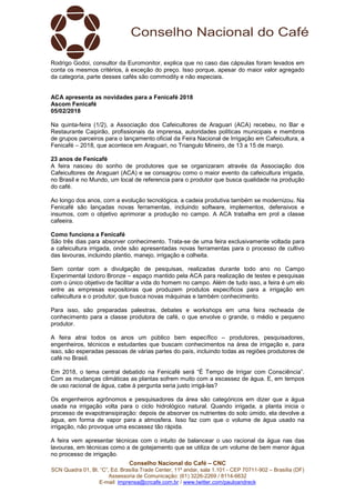 Conselho Nacional do Café – CNC
SCN Quadra 01, Bl. “C”, Ed. Brasília Trade Center, 11º andar, sala 1.101 - CEP 70711-902 – Brasília (DF)
Assessoria de Comunicação: (61) 3226-2269 / 8114-6632
E-mail: imprensa@cncafe.com.br / www.twitter.com/pauloandreck
Rodrigo Godoi, consultor da Euromonitor, explica que no caso das cápsulas foram levados em
conta os mesmos critérios, à exceção do preço. Isso porque, apesar do maior valor agregado
da categoria, parte desses cafés são commodity e não especiais.
ACA apresenta as novidades para a Fenicafé 2018
Ascom Fenicafé
05/02/2018
Na quinta-feira (1/2), a Associação dos Cafeicultores de Araguari (ACA) recebeu, no Bar e
Restaurante Caipirão, profissionais da imprensa, autoridades políticas municipais e membros
de grupos parceiros para o lançamento oficial da Feira Nacional de Irrigação em Cafeicultura, a
Fenicafé – 2018, que acontece em Araguari, no Triangulo Mineiro, de 13 a 15 de março.
23 anos de Fenicafé
A feira nasceu do sonho de produtores que se organizaram através da Associação dos
Cafeicultores de Araguari (ACA) e se consagrou como o maior evento da cafeicultura irrigada,
no Brasil e no Mundo, um local de referencia para o produtor que busca qualidade na produção
do café.
Ao longo dos anos, com a evolução tecnológica, a cadeia produtiva também se modernizou. Na
Fenicafé são lançadas novas ferramentas, incluindo software, implementos, defensivos e
insumos, com o objetivo aprimorar a produção no campo. A ACA trabalha em prol a classe
cafeeira.
Como funciona a Fenicafé
São três dias para absorver conhecimento. Trata-se de uma feira exclusivamente voltada para
a cafeicultura irrigada, onde são apresentadas novas ferramentas para o processo de cultivo
das lavouras, incluindo plantio, manejo, irrigação e colheita.
Sem contar com a divulgação de pesquisas, realizadas durante todo ano no Campo
Experimental Izidoro Bronze – espaço mantido pela ACA para realização de testes e pesquisas
com o único objetivo de facilitar a vida do homem no campo. Além de tudo isso, a feira é um elo
entre as empresas expositoras que produzem produtos específicos para a irrigação em
cafeicultura e o produtor, que busca novas máquinas e também conhecimento.
Para isso, são preparadas palestras, debates e workshops em uma feira recheada de
conhecimento para a classe produtora de café, o que envolve o grande, o médio e pequeno
produtor.
A feira atrai todos os anos um público bem específico – produtores, pesquisadores,
engenheiros, técnicos e estudantes que buscam conhecimentos na área de irrigação e, para
isso, são esperadas pessoas de várias partes do país, incluindo todas as regiões produtores de
café no Brasil.
Em 2018, o tema central debatido na Fenicafé será “É Tempo de Irrigar com Consciência”.
Com as mudanças climáticas as plantas sofrem muito com a escassez de água. E, em tempos
de uso racional de água, cabe à pergunta seria justo irrigá-las?
Os engenheiros agrônomos e pesquisadores da área são categóricos em dizer que a água
usada na irrigação volta para o ciclo hidrológico natural. Quando irrigada, a planta inicia o
processo de evapotransipiração: depois de absorver os nutrientes do solo úmido, ela devolve a
água, em forma de vapor para a atmosfera. Isso faz com que o volume de água usado na
irrigação, não provoque uma escassez tão rápida.
A feira vem apresentar técnicas com o intuito de balancear o uso racional da água nas das
lavouras, em técnicas como a de gotejamento que se utiliza de um volume de bem menor água
no processo de irrigação.
 