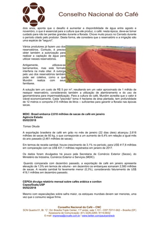Conselho Nacional do Café – CNC
SCN Quadra 01, Bl. “C”, Ed. Brasília Trade Center, 11º andar, sala 1.101 - CEP 70711-902 – Brasília (DF)
Assessoria de Comunicação: (61) 3226-2269 / 8114-6632
E-mail: imprensa@cncafe.com.br / www.twitter.com/pauloandreck
dois anos, aponta que o desafio é aumentar a disponibilidade de água entre agosto e
novembro, o que é essencial para a cultura que ele produz, o café: nesta época, deve-se tomar
cuidado para não ter perdas grandes durante a florada. Chove muito pouco no Cerrado durante
o período citado pelo produtor. Desta forma, ele considera que o reservatório e a irrigação são
uma espécie de "seguro".
Vários produtores já fazem uso dos
reservatórios. Contudo, é preciso
obter também a autorização para
realizar a captação de água para
utilizar nesses reservatórios.
Antigamente, utilizava-se
barramentos, mas este formato
interferia na mata ciliar. A outorga
pelo uso dos reservatórios também
pode ser coletiva, como a que
Mundim realiza com seus
familiares.
A solução tem um custo de R$ 5 por m³, resultando em um valor aproximado de 1 milhão de
reaispor reservatório, considerando também a utilização de alambramento e do uso de
geomembrana para impermeabilização. Para a cultura do café, Mundim acredita que o valor é
viável economicamente. Cada "piscinão" toma 4 hectares de área plantada, tem profundidade
de 12 metros e comporta 215 milhões de litros -- suficientes para garantir a florada nas épocas
secas.
MDIC: Brasil embarca 2,618 milhões de sacas de café em janeiro
Agência Estado
05/02/2018
Tomas Okuda
A exportação brasileira de café em grão no mês de janeiro (22 dias úteis) alcançou 2,618
milhões de sacas de 60 kg, o que corresponde a um aumento de 6,4% em relação a igual mês
do ano passado (2,461 milhões de sacas).
Em termos de receita cambial, houve crescimento de 3,1% no período, para US$ 417,8 milhões
em comparação com os US$ 431,1 milhões registrados em janeiro de 2017.
Os dados foram divulgados há pouco pela Secretaria de Comércio Exterior (Secex), do
Ministério da Indústria, Comércio Exterior e Serviços (MDIC).
Quando comparada com dezembro passado, a exportação de café em janeiro apresenta
elevação de 1,5% em termos de volume - em dezembro os embarques somaram 2,580 milhões
de sacas. A receita cambial foi levemente menor (0,3%), considerando faturamento de US$
419,1 milhões em dezembro passado.
CEPEA divulga relatório mensal sobre cafés arábica e conilon
Cepea/Esalq USP
05/02/2018
Mesmo com especulações sobre safra maior, os estoques mundiais devem ser menores, uma
vez que o consumo segue firme.
 