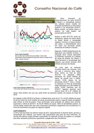 Conselho Nacional do Café – CNC
SCN Quadra 01, Bl. “C”, Ed. Brasília Trade Center, 11º andar, sala 1.101 - CEP 70711-902 – Brasília (DF)
Assessoria de Comunicação: (61) 3226-2269 / 8114-6632
E-mail: imprensa@cncafe.com.br / www.twitter.com/pauloandreck
CAFÉ ARÁBICA
O clima favorável ao
desenvolvimento da safra 2018/19
no Brasil e a bienalidade positiva
dos cafezais devem resultar em
produção semelhante ou até mesmo
superior à da temporada 2016/17.
Nesse cenário, os preços interno e
externo do café podem ser
pressionados em 2018.
Quanto à safra 2017/18, ainda em
andamento, apesar da menor oferta
no Brasil devido à bienalidade
negativa, à broca e à menor peneira
dos grãos, a disponibilidade deve
ser maior nos principais países
produtores de arábica e robusta.
Segundo o USDA (Departamento de
Agricultura dos Estados Unidos), a
produção deve crescer levemente
na Colômbia, somando 14,7 milhões
de sacas de arábica. No Vietnã, o
clima favoreceu a recuperação dos
cafezais, que devem produzir 29,9
milhões de sacas de robusta.
Por outro lado, os estoques
mundiais devem ser menores, uma
vez que o consumo deve seguir
firme. Assim, ao final da safra
2017/18, os estoques estão
estimados em 29,26 milhões de
sacas, de acordo com o USDA,
número 13,9% abaixo do da
temporada 2016/17. Para o Brasil,
os estoques ao final da temporada
estão estimados em 2,56 milhões de
sacas, 33,9% inferiores aos da
2016/17. Agentes apontam para
volume entre 55 e 57 milhões de
sacas. Este cenário, por sua vez, pode limitar as possíveis quedas nos preços ao longo de
2018.
Em relação à safra 2018/19 no Brasil, a colheita deve variar de 41,74 a 44,55 milhões de sacas
de 60 kg, frente às 34,24 milhões de sacas da temporada anterior, segundo dados divulgados
pela Conab no final de janeiro. Caso confirmada, essa produção de arábica seria recorde,
superando a oferta de 2016/17, de 43,38 milhões de sacas. Além da bienalidade positiva, as
chuvas desde outubro têm sido mais volumosas, permitindo o pegamento dos chumbinhos e o
início do enchimento dos grãos em algumas regiões.
CAFÉ ROBUSTA
O clima mais favorável nos últimos meses de 2017, especialmente no Espírito Santo, permitiu a
recuperação dos cafezais, que haviam sido prejudicados pela seca de anos anteriores. As
chuvas dos últimos meses também aumentaram as reservas hídricas do estado e a umidade
dos solos, aliviando produtores e garantindo o pegamento dos chumbinhos.
 