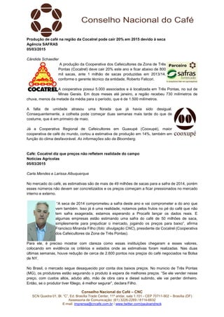 Conselho Nacional do Café – CNC
SCN Quadra 01, Bl. “C”, Ed. Brasília Trade Center, 11º andar, sala 1.101 - CEP 70711-902 – Brasília (DF)
Assessoria de Comunicação: (61) 3226-2269 / 8114-6632
E-mail: imprensa@cncafe.com.br / www.twitter.com/pauloandreck
Produção de café na região da Cocatrel pode cair 20% em 2015 devido à seca
Agência SAFRAS
05/03/2015
Cândida Schaedler
A produção da Cooperativa dos Cafeicultores da Zona de Três
Pontas (Cocatrel) deve cair 20% este ano e ficar abaixo de 800
mil sacas, ante 1 milhão de sacas produzidas em 2013/14,
conforme o gerente técnico da entidade, Roberto Felicori.
A cooperativa possui 5.000 associados e é localizada em Três Pontas, no sul de
Minas Gerais. Em doze meses até janeiro, a região recebeu 730 milímetros de
chuva, menos da metade da média para o período, que é de 1.500 milímetros.
A falta de umidade atrasou uma florada que já havia sido desigual.
Consequentemente, a colheita pode começar duas semanas mais tarde do que de
costume, que é em primeiro de maio.
Já a Cooperativa Regional de Cafeicultores em Guaxupé (Cooxupé), maior
cooperativa de café do mundo, cortou a estimativa de produção em 14%, também em
função do clima desfavorável. As informações são da Bloomberg.
Café: Cocatrel diz que preços não refletem realidade do campo
Notícias Agrícolas
05/03/2015
Carla Mendes e Larissa Albuquerque
No mercado do café, as estimativas são de mais de 49 milhões de sacas para a safra de 2014, porém
esses números não devem ser concretizados e os preços começam a ficar pressionados no mercado
interno e externo.
“A seca de 2014 comprometeu a safra deste ano e vai comprometer a do ano que
vem também. Isso já é uma realidade, notamos pelos frutos no pé do café que não
tem safra exagerada, estamos esperando a Procafé lançar os dados reais. E
algumas empresas estão estimando uma safra do café de 50 milhões de saca,
simplesmente para prejudicar o mercado, jogando os preços para baixo”, afirma
Francisco Miranda Filho (foto: divulgação CNC), presidente da Cocatrel (Cooperativa
dos Cafeicultores da Zona de Três Pontas).
Para ele, é preciso mostrar com clareza como essas instituições chegaram a esses valores,
colocando em evidência os critérios e estados onde as estimativas foram realizadas. Nas duas
últimas semanas, houve redução de cerca de 2.600 pontos nos preços do café negociados na Bolsa
de NY.
No Brasil, o mercado segue desaquecido por conta dos baixos preços. No municio de Três Pontas
(MG), os produtores estão segurando o produto à espera de melhores preços. “Se ele vender nesse
preço, com custos altos, adubo alto, mão de obra cara e diesel subindo, ele vai perder dinheiro.
Então, se o produtor tiver fôlego, é melhor segurar”, declara Filho.
 