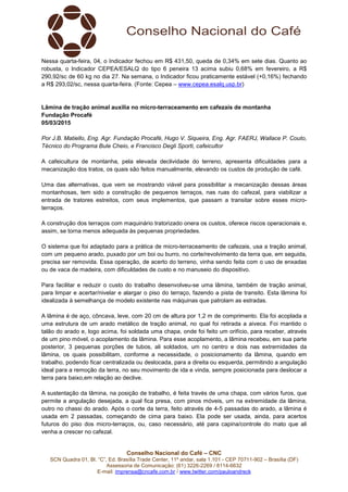 Conselho Nacional do Café – CNC
SCN Quadra 01, Bl. “C”, Ed. Brasília Trade Center, 11º andar, sala 1.101 - CEP 70711-902 – Brasília (DF)
Assessoria de Comunicação: (61) 3226-2269 / 8114-6632
E-mail: imprensa@cncafe.com.br / www.twitter.com/pauloandreck
Nessa quarta-feira, 04, o Indicador fechou em R$ 431,50, queda de 0,34% em sete dias. Quanto ao
robusta, o Indicador CEPEA/ESALQ do tipo 6 peneira 13 acima subiu 0,68% em fevereiro, a R$
290,92/sc de 60 kg no dia 27. Na semana, o Indicador ficou praticamente estável (+0,16%) fechando
a R$ 293,02/sc, nessa quarta-feira. (Fonte: Cepea – www.cepea.esalq.usp.br)
Lâmina de tração animal auxilia no micro-terraceamento em cafezais de montanha
Fundação Procafé
05/03/2015
Por J.B. Matiello, Eng. Agr. Fundação Procafé, Hugo V. Siqueira, Eng. Agr. FAERJ, Wallace P. Couto,
Técnico do Programa Bule Cheio, e Francisco Degli Sporti, cafeicultor
A cafeicultura de montanha, pela elevada declividade do terreno, apresenta dificuldades para a
mecanização dos tratos, os quais são feitos manualmente, elevando os custos de produção de café.
Uma das alternativas, que vem se mostrando viável para possibilitar a mecanização dessas áreas
montanhosas, tem sido a construção de pequenos terraços, nas ruas do cafezal, para viabilizar a
entrada de tratores estreitos, com seus implementos, que passam a transitar sobre esses micro-
terraços.
A construção dos terraços com maquinário tratorizado onera os custos, oferece riscos operacionais e,
assim, se torna menos adequada às pequenas propriedades.
O sistema que foi adaptado para a prática de micro-terraceamento de cafezais, usa a tração animal,
com um pequeno arado, puxado por um boi ou burro, no corte/revolvimento da terra que, em seguida,
precisa ser removida. Essa operação, de acerto do terreno, vinha sendo feita com o uso de enxadas
ou de vaca de madeira, com dificuldades de custo e no manuseio do dispositivo.
Para facilitar e reduzir o custo do trabalho desenvolveu-se uma lâmina, também de tração animal,
para limpar e acertar/nivelar e alargar o piso do terraço, fazendo a pista de transito. Esta lâmina foi
idealizada à semelhança de modelo existente nas máquinas que patrolam as estradas.
A lâmina é de aço, côncava, leve, com 20 cm de altura por 1,2 m de comprimento. Ela foi acoplada a
uma estrutura de um arado metálico de tração animal, no qual foi retirada a aiveca. Foi mantido o
talão do arado e, logo acima, foi soldada uma chapa, onde foi feito um orifício, para receber, através
de um pino móvel, o acoplamento da lâmina. Para esse acoplamento, a lâmina recebeu, em sua parte
posterior, 3 pequenas porções de tubos, ali soldados, um no centro e dois nas extremidades da
lâmina, os quais possibilitam, conforme a necessidade, o posicionamento da lâmina, quando em
trabalho, podendo ficar centralizada ou deslocada, para a direita ou esquerda, permitindo a angulação
ideal para a remoção da terra, no seu movimento de ida e vinda, sempre posicionada para deslocar a
terra para baixo,em relação ao declive.
A sustentação da lâmina, na posição de trabalho, é feita través de uma chapa, com vários furos, que
permite a angulação desejada, a qual fica presa, com pinos móveis, um na extremidade da lâmina,
outro no chassi do arado. Após o corte da terra, feito através de 4-5 passadas do arado, a lâmina é
usada em 2 passadas, começando de cima para baixo. Ela pode ser usada, ainda, para acertos
futuros do piso dos micro-terraços, ou, caso necessário, até para capina/controle do mato que ali
venha a crescer no cafezal.
 