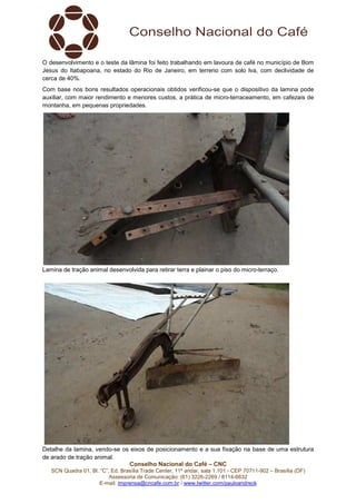 Conselho Nacional do Café – CNC
SCN Quadra 01, Bl. “C”, Ed. Brasília Trade Center, 11º andar, sala 1.101 - CEP 70711-902 – Brasília (DF)
Assessoria de Comunicação: (61) 3226-2269 / 8114-6632
E-mail: imprensa@cncafe.com.br / www.twitter.com/pauloandreck
O desenvolvimento e o teste da lâmina foi feito trabalhando em lavoura de café no município de Bom
Jesus do Itabapoana, no estado do Rio de Janeiro, em terreno com solo lva, com declividade de
cerca de 40%.
Com base nos bons resultados operacionais obtidos verificou-se que o dispositivo da lamina pode
auxiliar, com maior rendimento e menores custos, a prática de micro-terraceamento, em cafezais de
montanha, em pequenas propriedades.
Lamina de tração animal desenvolvida para retirar terra e plainar o piso do micro-terraço.
Detalhe da lamina, vendo-se os eixos de posicionamento e a sua fixação na base de uma estrutura
de arado de tração animal.
 