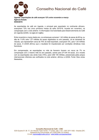 Conselho Nacional do Café – CNC
SCN Quadra 01, Bl. “C”, Ed. Brasília Trade Center, 11º andar, sala 1.101 - CEP 70711-902 – Brasília (DF)
Assessoria de Comunicação: (61) 3226-2269 / 8114-6632
E-mail: imprensa@cncafe.com.br / www.twitter.com/pauloandreck
Uganda: exportações de café avançam 12% entre novembro e março
Agência Estado
05/04/2016
As exportações de café em Uganda, o principal país exportador no continente africano,
avançaram 12% nos cinco primeiros meses da safra 2015/16, iniciada em novembro, na
comparação com o ciclo anterior. A informação é da Autoridade para Desenvolvimento do Café
em Uganda (UCDA, na sigla em inglês).
Entre novembro e março deste ano, os embarques somaram 1,42 milhão de sacas de 60 kg, ou
alta de 11,8% ante 1,27 milhões de sacas registrados no ano passado. Já as remessas de
robusta, que representam cerca de 70% do total exportado, avançaram 5%, para 1,03 milhões
de sacas. A UCDA afirmou que o resultado foi impulsionado por condições climáticas mais
favoráveis.
Em compensação, as exportações no mês de fevereiro tiveram um recuo de 7% na
comparação com o mesmo mês do ano passado, caindo para 271,94 mil sacas. Já a receita
com as exportações caiu ainda mais (16%), para US$ 139 milhões, pressionada pelos preços
internacionais inferiores aos verificados no ciclo anterior, afirmou a UCDA. Fonte: Dow Jones
Newswires.
 