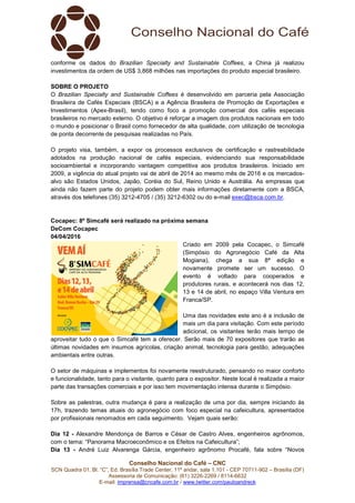 Conselho Nacional do Café – CNC
SCN Quadra 01, Bl. “C”, Ed. Brasília Trade Center, 11º andar, sala 1.101 - CEP 70711-902 – Brasília (DF)
Assessoria de Comunicação: (61) 3226-2269 / 8114-6632
E-mail: imprensa@cncafe.com.br / www.twitter.com/pauloandreck
conforme os dados do Brazilian Specialty and Sustainable Coffees, a China já realizou
investimentos da ordem de US$ 3,868 milhões nas importações do produto especial brasileiro.
SOBRE O PROJETO
O Brazilian Specialty and Sustainable Coffees é desenvolvido em parceria pela Associação
Brasileira de Cafés Especiais (BSCA) e a Agência Brasileira de Promoção de Exportações e
Investimentos (Apex-Brasil), tendo como foco a promoção comercial dos cafés especiais
brasileiros no mercado externo. O objetivo é reforçar a imagem dos produtos nacionais em todo
o mundo e posicionar o Brasil como fornecedor de alta qualidade, com utilização de tecnologia
de ponta decorrente de pesquisas realizadas no País.
O projeto visa, também, a expor os processos exclusivos de certificação e rastreabilidade
adotados na produção nacional de cafés especiais, evidenciando sua responsabilidade
socioambiental e incorporando vantagem competitiva aos produtos brasileiros. Iniciado em
2009, a vigência do atual projeto vai de abril de 2014 ao mesmo mês de 2016 e os mercados-
alvo são Estados Unidos, Japão, Coréia do Sul, Reino Unido e Austrália. As empresas que
ainda não fazem parte do projeto podem obter mais informações diretamente com a BSCA,
através dos telefones (35) 3212-4705 / (35) 3212-6302 ou do e-mail exec@bsca.com.br.
Cocapec: 8º Simcafé será realizado na próxima semana
DeCom Cocapec
04/04/2016
Criado em 2009 pela Cocapec, o Simcafé
(Simpósio do Agronegócio Café da Alta
Mogiana), chega a sua 8ª edição e
novamente promete ser um sucesso. O
evento é voltado para cooperados e
produtores rurais, e acontecerá nos dias 12,
13 e 14 de abril, no espaço Villa Ventura em
Franca/SP.
Uma das novidades este ano é a inclusão de
mais um dia para visitação. Com este período
adicional, os visitantes terão mais tempo de
aproveitar tudo o que o Simcafé tem a oferecer. Serão mais de 70 expositores que trarão as
últimas novidades em insumos agrícolas, criação animal, tecnologia para gestão, adequações
ambientais entre outras.
O setor de máquinas e implementos foi novamente reestruturado, pensando no maior conforto
e funcionalidade, tanto para o visitante, quanto para o expositor. Neste local é realizada a maior
parte das transações comerciais e por isso tem movimentação intensa durante o Simpósio.
Sobre as palestras, outra mudança é para a realização de uma por dia, sempre iniciando às
17h, trazendo temas atuais do agronegócio com foco especial na cafeicultura, apresentados
por profissionais renomados em cada seguimento. Vejam quais serão:
Dia 12 - Alexandre Mendonça de Barros e César de Castro Alves, engenheiros agrônomos,
com o tema: “Panorama Macroeconômico e os Efeitos na Cafeicultura”;
Dia 13 - André Luiz Alvarenga Gárcia, engenheiro agrônomo Procafé, fala sobre “Novos
 