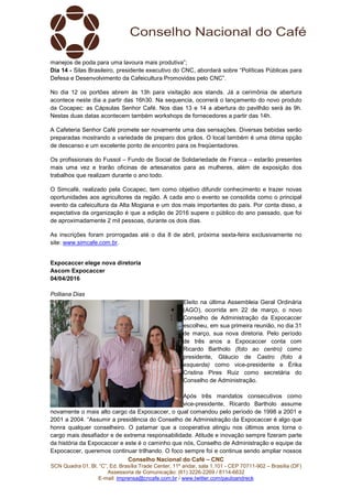 Conselho Nacional do Café – CNC
SCN Quadra 01, Bl. “C”, Ed. Brasília Trade Center, 11º andar, sala 1.101 - CEP 70711-902 – Brasília (DF)
Assessoria de Comunicação: (61) 3226-2269 / 8114-6632
E-mail: imprensa@cncafe.com.br / www.twitter.com/pauloandreck
manejos de poda para uma lavoura mais produtiva”;
Dia 14 - Silas Brasileiro, presidente executivo do CNC, abordará sobre “Políticas Públicas para
Defesa e Desenvolvimento da Cafeicultura Promovidas pelo CNC”.
No dia 12 os portões abrem às 13h para visitação aos stands. Já a cerimônia de abertura
acontece neste dia a partir das 16h30. Na sequencia, ocorrerá o lançamento do novo produto
da Cocapec: as Cápsulas Senhor Café. Nos dias 13 e 14 a abertura do pavilhão será às 9h.
Nestas duas datas acontecem também workshops de fornecedores a partir das 14h.
A Cafeteria Senhor Café promete ser novamente uma das sensações. Diversas bebidas serão
preparadas mostrando a variedade de preparo dos grãos. O local também é uma ótima opção
de descanso e um excelente ponto de encontro para os freqüentadores.
Os profissionais do Fussol – Fundo de Social de Solidariedade de Franca – estarão presentes
mais uma vez e trarão oficinas de artesanatos para as mulheres, além de exposição dos
trabalhos que realizam durante o ano todo.
O Simcafé, realizado pela Cocapec, tem como objetivo difundir conhecimento e trazer novas
oportunidades aos agricultores da região. A cada ano o evento se consolida como o principal
evento da cafeicultura da Alta Mogiana e um dos mais importantes do país. Por conta disso, a
expectativa da organização é que a edição de 2016 supere o público do ano passado, que foi
de aproximadamente 2 mil pessoas, durante os dois dias.
As inscrições foram prorrogadas até o dia 8 de abril, próxima sexta-feira exclusivamente no
site: www.simcafe.com.br.
Expocaccer elege nova diretoria
Ascom Expocaccer
04/04/2016
Polliana Dias
Eleito na última Assembleia Geral Ordinária
(AGO), ocorrida em 22 de março, o novo
Conselho de Administração da Expocaccer
escolheu, em sua primeira reunião, no dia 31
de março, sua nova diretoria. Pelo período
de três anos a Expocaccer conta com
Ricardo Bartholo (foto ao centro) como
presidente, Gláucio de Castro (foto à
esquerda) como vice-presidente e Érika
Cristina Pires Ruiz como secretária do
Conselho de Administração.
Após três mandatos consecutivos como
vice-presidente, Ricardo Bartholo assume
novamente o mais alto cargo da Expocaccer, o qual comandou pelo período de 1998 a 2001 e
2001 a 2004. “Assumir a presidência do Conselho de Administração da Expocaccer é algo que
honra qualquer conselheiro. O patamar que a cooperativa atingiu nos últimos anos torna o
cargo mais desafiador e de extrema responsabilidade. Atitude e inovação sempre fizeram parte
da história da Expocaccer e este é o caminho que nós, Conselho de Administração e equipe da
Expocaccer, queremos continuar trilhando. O foco sempre foi e continua sendo ampliar nossos
 