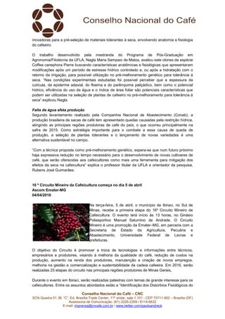 Conselho Nacional do Café – CNC
SCN Quadra 01, Bl. “C”, Ed. Brasília Trade Center, 11º andar, sala 1.101 - CEP 70711-902 – Brasília (DF)
Assessoria de Comunicação: (61) 3226-2269 / 8114-6632
E-mail: imprensa@cncafe.com.br / www.twitter.com/pauloandreck
inovadoras para a pré-seleção de materiais tolerantes à seca, envolvendo anatomia e fisiologia
do cafeeiro.
O trabalho desenvolvido pela mestranda do Programa de Pós-Graduação em
Agronomia/Fitotecnia da UFLA, Nagla Maria Sampaio de Matos, avaliou sete clones da espécie
Coffea canephora Pierre buscando características anatômicas e fisiológicas que apresentaram
modificações após um período de estresse hídrico controlado e, ou após a hidratação com o
retorno da irrigação, para possível utilização no pré-melhoramento genético para tolerância à
seca. “Nas condições experimentais estudadas foi possível perceber que a espessura da
cutícula, da epiderme adaxial, do floema e do parênquima paliçádico, bem como o potencial
hídrico, eficiência do uso da água e o índice de área foliar são potenciais características que
podem ser utilizadas na seleção de plantas de cafeeiro no pré-melhoramento para tolerância à
seca” explicou Nagla.
Falta de água afeta produção
Segundo levantamento realizado pela Companhia Nacional de Abastecimento (Conab), a
produção brasileira de sacas de café tem apresentado quedas causadas pela restrição hídrica,
atingindo as principais regiões produtoras de café do país, o que ocorreu principalmente na
safra de 2015. Como estratégia importante para o combate a essa causa de queda de
produção, a seleção de plantas tolerantes e o lançamento de novas variedades é uma
alternativa sustentável no campo.
“Com a técnica proposta como pré-melhoramento genético, espera-se que num futuro próximo
haja expressiva redução no tempo necessário para o desenvolvimento de novas cultivares de
café, que serão oferecidas aos cafeicultores como mais uma ferramenta para mitigação dos
efeitos da seca na cafeicultura” explica o professor titular da UFLA e orientador da pesquisa,
Rubens José Guimarães.
16 º Circuito Mineiro da Cafeicultura começa no dia 5 de abril
Ascom Emater-MG
04/04/2016
Na terça-feira, 5 de abril, o município de Ibiraci, no Sul de
Minas, recebe a primeira etapa do 16º Circuito Mineiro de
Cafeicultura. O evento terá início às 13 horas, no Ginásio
Poliesportivo Manuel Saturnino de Andrade. O Circuito
Mineiro é uma promoção da Emater–MG, em parceria com a
Secretaria de Estado da Agricultura, Pecuária e
Abastecimento, Universidade Federal de Lavras e
prefeituras.
O objetivo do Circuito é promover a troca de tecnologias e informações entre técnicos,
empresários e produtores, visando à melhoria da qualidade do café, redução de custos na
produção, aumento na renda dos produtores, manutenção e criação de novos empregos,
melhoria na gestão e comercialização e sustentabilidade da cadeia cafeeira. Em 2016, serão
realizadas 25 etapas do circuito nas principais regiões produtores de Minas Gerais,
Durante o evento em Ibiraci, serão realizadas palestras com temas de grande interesse para os
cafeicultores. Entre os assuntos abordados estão a “Identificação dos Distúrbios Fisiológicos do
 
