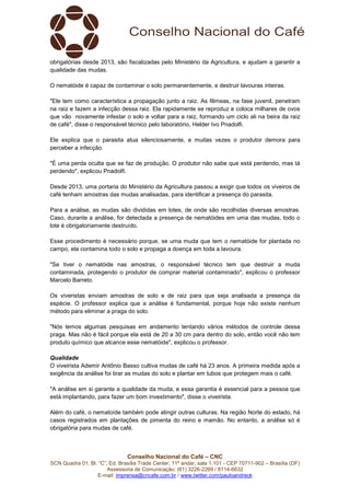 Conselho Nacional do Café – CNC
SCN Quadra 01, Bl. “C”, Ed. Brasília Trade Center, 11º andar, sala 1.101 - CEP 70711-902 – Brasília (DF)
Assessoria de Comunicação: (61) 3226-2269 / 8114-6632
E-mail: imprensa@cncafe.com.br / www.twitter.com/pauloandreck
obrigatórias desde 2013, são fiscalizadas pelo Ministério da Agricultura, e ajudam a garantir a
qualidade das mudas.
O nematóide é capaz de contaminar o solo permanentemente, e destruir lavouras inteiras.
"Ele tem como característica a propagação junto a raiz. As fêmeas, na fase juvenil, penetram
na raiz e fazem a infecção dessa raiz. Ela rapidamente se reproduz e coloca milhares de ovos
que vão novamente infestar o solo e voltar para a raiz, formando um ciclo ali na beira da raiz
de café", disse o responsável técnico pelo laboratório, Helder Ivo Pnadolfi.
Ele explica que o parasita atua silenciosamente, e muitas vezes o produtor demora para
perceber a infecção.
"É uma perda oculta que se faz de produção. O produtor não sabe que está perdendo, mas tá
perdendo", explicou Pnadolfi.
Desde 2013, uma portaria do Ministério da Agricultura passou a exigir que todos os viveiros de
café tenham amostras das mudas analisadas, para identificar a presença do parasita.
Para a análise, as mudas são divididas em lotes, de onde são recolhidas diversas amostras.
Caso, durante a análise, for detectada a presença de nematóides em uma das mudas, todo o
lote é obrigatoriamente destruído.
Esse procedimento é necessário porque, se uma muda que tem o nematóide for plantada no
campo, ela contamina todo o solo e propaga a doença em toda a lavoura.
"Se tiver o nematóide nas amostras, o responsável técnico tem que destruir a muda
contaminada, protegendo o produtor de comprar material contaminado", explicou o professor
Marcelo Barreto.
Os viveristas enviam amostras de solo e de raiz para que seja analisada a presença da
espécie. O professor explica que a análise é fundamental, porque hoje não existe nenhum
método para eliminar a praga do solo.
"Nós temos algumas pesquisas em andamento tentando vários métodos de controle dessa
praga. Mas não é fácil porque ela está de 20 a 30 cm para dentro do solo, então você não tem
produto químico que alcance esse nematóide", explicou o professor.
Qualidade
O viveirista Ademir Antônio Basso cultiva mudas de café há 23 anos. A primeira medida após a
exigência da análise foi tirar as mudas do solo e plantar em tubos que protegem mais o café.
"A análise em si garante a qualidade da muda, e essa garantia é essencial para a pessoa que
está implantando, para fazer um bom investimento", disse o viveirista.
Além do café, o nematoíde também pode atingir outras culturas. Na região Norte do estado, há
casos registrados em plantações de pimenta do reino e mamão. No entanto, a análise só é
obrigatória para mudas de café.
 