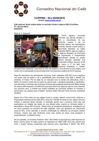 Conselho Nacional do Café – CNC
SCN Quadra 01, Bl. “C”, Ed. Brasília Trade Center, 11º andar, sala 1.101 - CEP 70711-902 – Brasília (DF)
Assessoria de Comunicação: (61) 3226-2269 / 8114-6632
E-mail: imprensa@cncafe.com.br / www.twitter.com/pauloandreck
CLIPPING – 04 e 05/04/2016
Acesse: www.cncafe.com.br
Café especial: Brasil realiza ações no mercado chinês e negocia US$ 3,5 milhões
P1 / Ascom BSCA
05/04/2016
Paulo A. C. Kawasaki
A China registrou ascensão
financeira nas últimas décadas e,
com a consolidação de sua
economia, passou a ser um
mercado atrativo aos exportadores
mundiais. Atentas a esse cenário, a
Associação Brasileira de Cafés
Especiais (BSCA, sigla em inglês) e
a Agência Brasileira de Promoção
de Exportações e Investimentos
(Apex-Brasil), através do projeto
setorial Brazilian Specialty and
Sustainable Coffees, levaram, de 29
de março a 1º de abril, sete
empresas brasileiras à Hotelex
Shanghai Expo Finefoods, maior feira do setor de hotelaria e food service no país asiático, que
contou com a participação de aproximadamente mil empresas e público de 22 mil pessoas.
Segundo estimativas dos participantes nacionais, foram realizados US$ 500 mil em negócios
nos quatro dias de evento e há a possibilidade para concretizar mais US$ 3 milhões nos
próximos 12 meses. "Por se tratar de um mercado novo no cenário da cafeicultura, onde o
hábito do consumo ainda não faz parte da cultura local, o resultado alcançado é significativo,
pois demonstra o interesse das empresas chinesas pela qualidade oferecida pelo Brasil através
de nossos cafés especiais. A tendência é que esse volume de negócios siga em uma crescente
nos próximos anos, à medida que nossos trabalhos de promoção auxiliem os chineses a
aprimorarem seu paladar para a bebida", destaca Adolfo Henrique Vieira Ferreira, presidente
da BSCA.
Apesar de a China estar em seu estágio inicial no cenário cafeeiro, consumindo, conforme a
Organização Internacional do Café (OIC), cerca de 2 milhões de sacas ao ano, alguns números
revelam o potencial desse mercado. A instituição aponta que o consumo atual mais que
quadruplicou em relação aos dados de uma década atrás, quando os chineses bebiam o
equivalente a quase 450 mil sacas. "Nessa linha de excelentes perspectivas, acreditamos em
um futuro promissor no consumo de cafés especiais, nicho que apresenta um crescimento
anual de 50%. Como resultado, é visível a proliferação de cafeterias nas principais cidades
chinesas, mesmo que este fenômeno ainda seja restrito às áreas mais prósperas e
ocidentalizadas", completa Ferreira.
No ano passado, os chineses investiram US$ 1,364 milhão na aquisição dos cafés especiais do
Brasil, volume quase 10 vezes superior ao registrado em 2009 (US$ 139,5 mil), quando teve
início o projeto setorial coordenado pela parceria entre Apex-Brasil e BSCA. Até 2015,
 
