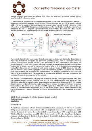 Conselho Nacional do Café – CNC
SCN Quadra 01, Bl. “C”, Ed. Brasília Trade Center, 11º andar, sala 1.101 - CEP 70711-902 – Brasília (DF)
Assessoria de Comunicação: (61) 3226-2269 / 8114-6632
E-mail: imprensa@cncafe.com.br / www.twitter.com/pauloandreck
volume estocado encontra-se em patamar 12% inferior ao observado no mesmo período do ano
anterior, de 2,57 milhões de sacas.
O mercado futuro da variedade robusta também encerrou o mês com pequena variação positiva. O
vencimento julho/2015 negociado na ICE Futures Europe acumulou alta de US$ 34, sendo cotado a
US$ 1.792 por tonelada no último dia de abril. A cotação média mensal, de US$ 1.812/t, foi 14,5%
inferior à de abril de 2014. Os estoques certificados de conilon monitorados pela Bolsa mantiveram a
tendência de alta e atingiram aproximadamente 2,33 milhões de sacas em abril, volume
aproximadamente dez vezes superior ao contabilizado no mesmo período do ano passado.
No mercado físico brasileiro, os preços do café encerraram abril acumulando queda. Os indicadores
do Centro de Estudos Avançados em Economia Aplicada (Cepea) para as variedades arábica e
conilon foram cotados, no final do mês, a R$ 435,70/saca e a R$ 294,19/saca, com perdas de,
respectivamente, 1,9% e 2,8% no mês. Segundo o Cepea, a queda mais acentuada nos preços do
café conilon se deveu à entrada no mercado de lotes da safra 2015/16. Levantamento realizado pela
instituição indicou que, em meados de abril, ainda restavam cerca de 20% dos grãos da safra
2014/15 capixaba para serem negociados. Esse café apresenta qualidade superior à dos primeiros
lotes da nova safra, que foi prejudicada pela estiagem. Em Rondônia, praticamente todo o volume
colhido no ano anterior já foi comercializado e a nova safra (2015/16) tem sido prejudicada por
chuvas e elevado número de grãos verdes nos pés.
Em relação à variedade arábica, as pesquisas realizadas em abril pelo Cepea indicaram ritmo lento
nas negociações para entrega futura da safra 2015/16, com valores variando entre R$ 460,00 e R$
550,00 por saca nos contratos firmados para realização em setembro e outubro de 2015. Em meados
de abril, apenas no Cerrado Mineiro, na Zona da Mata de Minas e na Mogiana Paulista o porcentual
comercializado do volume a ser colhido em 2015 superava os 10%. No mesmo período do ano
anterior, a comercialização ultrapassava os 30% em muitas praças, devido à forte valorização dos
preços observada no primeiro trimestre de 2014 (* Material elaborado pela assessoria técnica do
CNC).
MDIC: Brasil embarca 2,815 milhões de sacas de café em abril
Agência Estado
05/05/2015
Tomas Okuda
A exportação brasileira de café em abril passado (20 dias úteis) alcançou 2,815 milhões de sacas de
60 kg, o que corresponde uma queda de 1,7% em relação ao mesmo mês do ano passado (2,864
milhões de sacas). Em termos de receita cambial, houve diminuição de 6,4% no período, para US$
468,8 milhões em comparação com US$ 500,8 milhões em abril de 2014. Os dados foram divulgados
há pouco pela Secretaria de Comércio Exterior (Secex), do Ministério do Desenvolvimento, Indústria e
Comércio Exterior (MDIC).
 