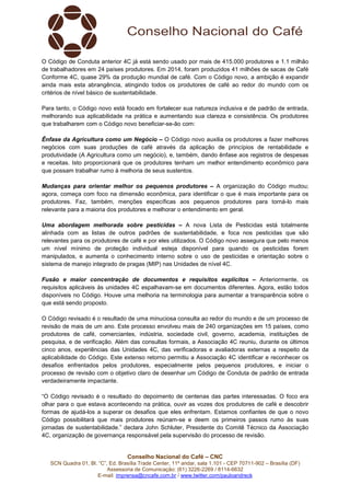 Conselho Nacional do Café – CNC
SCN Quadra 01, Bl. “C”, Ed. Brasília Trade Center, 11º andar, sala 1.101 - CEP 70711-902 – Brasília (DF)
Assessoria de Comunicação: (61) 3226-2269 / 8114-6632
E-mail: imprensa@cncafe.com.br / www.twitter.com/pauloandreck
O Código de Conduta anterior 4C já está sendo usado por mais de 415.000 produtores e 1.1 milhão
de trabalhadores em 24 países produtores. Em 2014, foram produzidos 41 milhões de sacas de Café
Conforme 4C, quase 29% da produção mundial de café. Com o Código novo, a ambição é expandir
ainda mais esta abrangência, atingindo todos os produtores de café ao redor do mundo com os
critérios de nível básico de sustentabilidade.
Para tanto, o Código novo está focado em fortalecer sua natureza inclusiva e de padrão de entrada,
melhorando sua aplicabilidade na prática e aumentando sua clareza e consistência. Os produtores
que trabalharem com o Código novo beneficiar-se-ão com:
Ênfase da Agricultura como um Negócio – O Código novo auxilia os produtores a fazer melhores
negócios com suas produções de café através da aplicação de princípios de rentabilidade e
produtividade (A Agricultura como um negócio), e, também, dando ênfase aos registros de despesas
e receitas. Isto proporcionará que os produtores tenham um melhor entendimento econômico para
que possam trabalhar rumo à melhoria de seus sustentos.
Mudanças para orientar melhor os pequenos produtores – A organização do Código mudou;
agora, começa com foco na dimensão econômica, para identificar o que é mais importante para os
produtores. Faz, também, menções específicas aos pequenos produtores para torná-lo mais
relevante para a maioria dos produtores e melhorar o entendimento em geral.
Uma abordagem melhorada sobre pesticidas – A nova Lista de Pesticidas está totalmente
alinhada com as listas de outros padrões de sustentabilidade, e foca nos pesticidas que são
relevantes para os produtores de café e por eles utilizados. O Código novo assegura que pelo menos
um nível mínimo de proteção individual esteja disponível para quando os pesticidas forem
manipulados, e aumenta o conhecimento interno sobre o uso de pesticidas e orientação sobre o
sistema de manejo integrado de pragas (MIP) nas Unidades de nível 4C.
Fusão e maior concentração de documentos e requisitos explícitos – Anteriormente, os
requisitos aplicáveis às unidades 4C espalhavam-se em documentos diferentes. Agora, estão todos
disponíveis no Código. Houve uma melhoria na terminologia para aumentar a transparência sobre o
que está sendo proposto.
O Código revisado é o resultado de uma minuciosa consulta ao redor do mundo e de um processo de
revisão de mais de um ano. Este processo envolveu mais de 240 organizações em 15 países, como
produtores de café, comerciantes, indústria, sociedade civil, governo, academia, instituições de
pesquisa, e de verificação. Além das consultas formais, a Associação 4C reuniu, durante os últimos
cinco anos, experiências das Unidades 4C, das verificadoras e avaliadoras externas a respeito da
aplicabilidade do Código. Este extenso retorno permitiu a Associação 4C identificar e reconhecer os
desafios enfrentados pelos produtores, especialmente pelos pequenos produtores, e iniciar o
processo de revisão com o objetivo claro de desenhar um Código de Conduta de padrão de entrada
verdadeiramente impactante.
“O Código revisado é o resultado do depoimento de centenas das partes interessadas. O foco era
olhar para o que estava acontecendo na prática, ouvir as vozes dos produtores de café e descobrir
formas de ajudá-los a superar os desafios que eles enfrentam. Estamos confiantes de que o novo
Código possibilitará que mais produtores reúnam-se e deem os primeiros passos rumo às suas
jornadas de sustentabilidade.” declara John Schluter, Presidente do Comitê Técnico da Associação
4C, organização de governança responsável pela supervisão do processo de revisão.
 