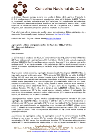Conselho Nacional do Café – CNC
SCN Quadra 01, Bl. “C”, Ed. Brasília Trade Center, 11º andar, sala 1.101 - CEP 70711-902 – Brasília (DF)
Assessoria de Comunicação: (61) 3226-2269 / 8114-6632
E-mail: imprensa@cncafe.com.br / www.twitter.com/pauloandreck
As Unidades 4C podem começar a usar a nova versão do Código (v2.0) a partir de 1º de julho de
2015. A versão anterior v1.3 permanecerá, paralelamente, válida até 30 de junho de 2016. Portanto,
as Unidades 4C que forem verificadas a partir de 1º de julho de 2015 poderão optar por implementar
a nova versão v2.0 e serem verificadas de acordo com ela, ou continuar com a versão atual v1.3, pois
haverá um um período de transição de um ano. A partir de 1º de julho de 2016, a versão 2.0 será
obrigatória, com todos os seus requisitos aplicáveis, para todas as Unidades 4C.
Para saber mais sobre o processo de revisão e sobre as mudanças no Código, você poderá ler o
documento “Resumo das Principais Mudanças” acessando http://goo.gl/MHjGam.
Para baixar o novo Código de Conduta, acesse http://goo.gl/5aYNqI.
Agronegócio: saldo da balança comercial de São Paulo é de US$ 2,47 bilhões
IEA - Assessoria de Imprensa
05/05/2015
Nara Guimarães
As exportações do estado de São Paulo, no primeiro trimestre de 2015, somaram US$10,74 bilhões
(25,1% do total nacional) e as importações, US$17,52 bilhões (36,3% do total nacional), registrando
déficit de US$6,78 bilhões. Em relação ao primeiro trimestre do ano de 2014, o valor das exportações
paulistas caiu 7,7%, e o das importações 14,8%, reduzindo em 24,0% o déficit comercial, informa o
Instituto de Economia Agrícola (IEA/Apta), da Secretaria de Agricultura e Abastecimento do Estado de
São Paulo.
O agronegócio paulista apresentou exportações decrescentes (-8,9%), atingindo US$3,91 bilhões. As
importações setoriais também diminuíram (-7,7%), somando US$1,44 bilhão, e o saldo, de US$2,47
bilhões, foi 9,5% menor que o do primeiro trimestre do ano de 2014. Mesmo assim, “o comércio
exterior paulista seria mais deficitário não fosse o desempenho do agronegócio estadual”, afirma José
Roberto Vicente, pesquisador do IEA. Os cinco principais grupos exportados no início de 2015 foram:
complexo sucroalcooleiro (US$1,37 bilhão); sucos (US$561,39 milhões, dos quais 99,2% referentes a
sucos de laranja); carnes (US$500,69 milhões, em que a carne bovina respondeu por 79,6%);
produtos florestais (US$400,18 milhões) e complexo soja (US$218,95 milhões). Esses cinco
agregados representaram 78,1% das vendas externas setoriais paulistas. A participação das
exportações do agronegócio paulista no total do estado diminuiu 0,5%, enquanto a participação das
importações aumentou 0,6%, no período analisado.
A balança comercial brasileira registrou déficit de US$5,55 bilhões no primeiro trimestre de 2015, com
exportações de US$42,78 bilhões e importações de US$48,33 bilhões. Ocorreram decréscimos no
déficit comercial (-8,7%), nas exportações (-13,7%) e nas importações (-13,2%). Os cinco principais
grupos do agronegócio brasileiro nas exportações foram: complexo soja (US$4,05 bilhões), carnes
(US$3,27 bilhões), produtos florestais (US$2,45 bilhões), complexo sucroalcooleiro (US$2,18 bilhões)
e café (US$1,70 bilhão). Esses cinco agregados responderam por 74,1% das vendas externas do
agronegócio nacional.
A participação do agronegócio paulista no agronegócio nacional, no primeiro trimestre de 2015,
destacou-se nos grupos de sucos (91,4%), produtos alimentícios diversos (73,1%), complexo
sucroalcooleiro (62,9%), plantas vivas e produtos de floricultura (53,5%), demais produtos de origem
vegetal (49,3%), demais produtos de origem animal (42,3%), rações para animais (41,7%), lácteos
 