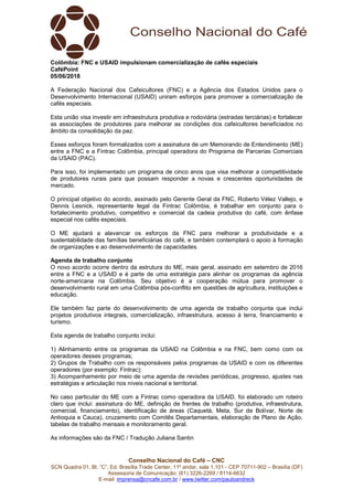 Conselho Nacional do Café – CNC
SCN Quadra 01, Bl. “C”, Ed. Brasília Trade Center, 11º andar, sala 1.101 - CEP 70711-902 – Brasília (DF)
Assessoria de Comunicação: (61) 3226-2269 / 8114-6632
E-mail: imprensa@cncafe.com.br / www.twitter.com/pauloandreck
Colômbia: FNC e USAID impulsionam comercialização de cafés especiais
CaféPoint
05/06/2018
A Federação Nacional dos Cafeicultores (FNC) e a Agência dos Estados Unidos para o
Desenvolvimento Internacional (USAID) uniram esforços para promover a comercialização de
cafés especiais.
Esta união visa investir em infraestrutura produtiva e rodoviária (estradas terciárias) e fortalecer
as associações de produtores para melhorar as condições dos cafeicultores beneficiados no
âmbito da consolidação da paz.
Esses esforços foram formalizados com a assinatura de um Memorando de Entendimento (ME)
entre a FNC e a Fintrac Colômbia, principal operadora do Programa de Parcerias Comerciais
da USAID (PAC).
Para isso, foi implementado um programa de cinco anos que visa melhorar a competitividade
de produtores rurais para que possam responder a novas e crescentes oportunidades de
mercado.
O principal objetivo do acordo, assinado pelo Gerente Geral da FNC, Roberto Vélez Vallejo, e
Dennis Lesnick, representante legal da Fintrac Colômbia, é trabalhar em conjunto para o
fortalecimento produtivo, competitivo e comercial da cadeia produtiva do café, com ênfase
especial nos cafés especiais.
O ME ajudará a alavancar os esforços da FNC para melhorar a produtividade e a
sustentabilidade das famílias beneficiárias do café, e também contemplará o apoio à formação
de organizações e ao desenvolvimento de capacidades.
Agenda de trabalho conjunto
O novo acordo ocorre dentro da estrutura do ME, mais geral, assinado em setembro de 2016
entre a FNC e a USAID e é parte de uma estratégia para alinhar os programas da agência
norte-americana na Colômbia. Seu objetivo é a cooperação mútua para promover o
desenvolvimento rural em uma Colômbia pós-conflito em questões de agricultura, instituições e
educação.
Ele também faz parte do desenvolvimento de uma agenda de trabalho conjunta que inclui
projetos produtivos integrais, comercialização, infraestrutura, acesso à terra, financiamento e
turismo.
Esta agenda de trabalho conjunto inclui:
1) Alinhamento entre os programas da USAID na Colômbia e na FNC, bem como com os
operadores desses programas;
2) Grupos de Trabalho com os responsáveis pelos programas da USAID e com os diferentes
operadores (por exemplo: Fintrac);
3) Acompanhamento por meio de uma agenda de revisões periódicas, progresso, ajustes nas
estratégias e articulação nos níveis nacional e territorial.
No caso particular do ME com a Fintrac como operadora da USAID, foi elaborado um roteiro
claro que inclui: assinatura do ME, definição de frentes de trabalho (produtiva, infraestrutura,
comercial, financiamento), identificação de áreas (Caquetá, Meta, Sur de Bolívar, Norte de
Antioquia e Cauca), cruzamento com Comitês Departamentais, elaboração de Plano de Ação,
tabelas de trabalho mensais e monitoramento geral.
As informações são da FNC / Tradução Juliana Santin
 
