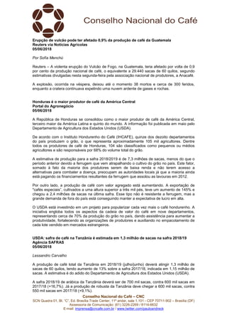Conselho Nacional do Café – CNC
SCN Quadra 01, Bl. “C”, Ed. Brasília Trade Center, 11º andar, sala 1.101 - CEP 70711-902 – Brasília (DF)
Assessoria de Comunicação: (61) 3226-2269 / 8114-6632
E-mail: imprensa@cncafe.com.br / www.twitter.com/pauloandreck
Erupção de vulcão pode ter afetado 0,9% da produção de café da Guatemala
Reuters via Notícias Agrícolas
05/06/2018
Por Sofía Menchú
Reuters – A violenta erupção do Vulcão de Fogo, na Guatemala, teria afetado por volta de 0,9
por cento da produção nacional de café, o equivalente a 29.440 sacas de 60 quilos, segundo
estimativas divulgadas nesta segunda-feira pela associação nacional de produtores, a Anacafé.
A explosão, ocorrida na véspera, deixou até o momento 38 mortos e cerca de 300 feridos,
enquanto a cratera continuava expelindo uma nuvem ardente de gases e rochas.
Honduras é o maior produtor de café da América Central
Portal do Agronegócio
05/06/2018
A República de Honduras se consolidou como o maior produtor de café da América Central,
terceiro maior da América Latina e quinto do mundo. A informação foi publicada em maio pelo
Departamento de Agricultura dos Estados Unidos (USDA).
De acordo com o Instituto Hondurenho do Café (IHCAFE), quinze dos dezoito departamentos
do país produzem o grão, o que representa aproximadamente 105 mil agricultores. Dentre
todos os produtores de café de Honduras, 104 são classificados como pequenos ou médios
agricultores e são responsáveis por 68% do volume total do grão.
A estimativa de produção para a safra 2018/2019 é de 7,3 milhões de sacas, menos do que o
período anterior devido a ferrugem que vem atrapalhando o cultivo do grão no país. Este fator,
somado à fato da maioria dos produtores serem de baixa renda e não terem acesso a
alternativas para combater a doença, preocupam as autoridades locais já que a maioria ainda
está pagando os financiamentos resultantes da ferrugem que assolou as lavouras em 2012.
Por outro lado, a produção de café com valor agregado está aumentando. A exportação de
"cafés especiais”, cultivados a uma altura superior a três mil pés, teve um aumento de 145% e
chegou a 2,4 milhões de sacas na última safra. Esse tipo não é resistente a ferrugem, mas a
grande demanda de fora do país está conseguindo manter a expectativa de lucro em alta.
O USDA está investindo em um projeto para popularizar cada vez mais o café hondurenho. A
iniciativa engloba todos os aspectos da cadeia de valor do café em nove departamentos,
representando cerca de 70% da produção do grão no país, dando assistência para aumentar a
produtividade, fortalecendo as organizações de produtores e auxiliando no empacotamento de
cada lote vendido em mercados estrangeiros.
USDA: safra de café na Tanzânia é estimada em 1,3 milhão de sacas na safra 2018/19
Agência SAFRAS
05/06/2018
Lessandro Carvalho
A produção de café total da Tanzânia em 2018/19 (julho/junho) deverá atingir 1,3 milhão de
sacas de 60 quilos, tendo aumento de 13% sobre a safra 2017/18, indicada em 1,15 milhão de
sacas. A estimativa é do adido do Departamento de Agricultura dos Estados Unidos (USDA).
A safra 2018/19 de arábica da Tanzânia deverá ser de 700 mil sacas, contra 600 mil sacas em
2017/18 (+16,7%). Já a produção de robusta da Tanzânia deve chegar a 600 mil sacas, contra
550 mil sacas em 2017/18 (+9,1%).
 