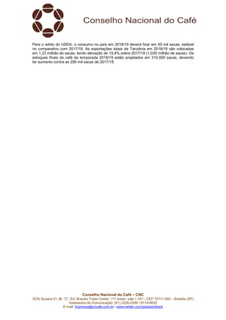 Conselho Nacional do Café – CNC
SCN Quadra 01, Bl. “C”, Ed. Brasília Trade Center, 11º andar, sala 1.101 - CEP 70711-902 – Brasília (DF)
Assessoria de Comunicação: (61) 3226-2269 / 8114-6632
E-mail: imprensa@cncafe.com.br / www.twitter.com/pauloandreck
Para o adido do USDA, o consumo no país em 2018/19 deverá ficar em 50 mil sacas, estável
no comparativo com 2017/18. As exportações totais da Tanzânia em 2018/19 são colocadas
em 1,23 milhão de sacas, tendo elevação de 19,4% sobre 2017/18 (1,030 milhão de sacas). Os
estoques finais de café da temporada 2018/19 estão projetados em 310.000 sacas, devendo
ter aumento contra as 290 mil sacas de 2017/18.
 