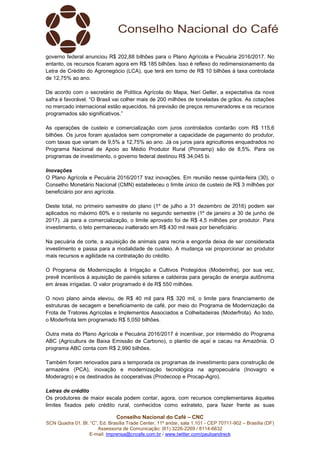 Conselho Nacional do Café – CNC
SCN Quadra 01, Bl. “C”, Ed. Brasília Trade Center, 11º andar, sala 1.101 - CEP 70711-902 – Brasília (DF)
Assessoria de Comunicação: (61) 3226-2269 / 8114-6632
E-mail: imprensa@cncafe.com.br / www.twitter.com/pauloandreck
governo federal anunciou R$ 202,88 bilhões para o Plano Agrícola e Pecuária 2016/2017. No
entanto, os recursos ficaram agora em R$ 185 bilhões. Isso é reflexo do redimensionamento da
Letra de Crédito do Agronegócio (LCA), que terá em torno de R$ 10 bilhões à taxa controlada
de 12,75% ao ano.
De acordo com o secretário de Política Agrícola do Mapa, Neri Geller, a expectativa da nova
safra é favorável. “O Brasil vai colher mais de 200 milhões de toneladas de grãos. As cotações
no mercado internacional estão aquecidos, há previsão de preços remuneradores e os recursos
programados são significativos.”
As operações de custeio e comercialização com juros controlados contarão com R$ 115,6
bilhões. Os juros foram ajustados sem comprometer a capacidade de pagamento do produtor,
com taxas que variam de 9,5% a 12,75% ao ano. Já os juros para agricultores enquadrados no
Programa Nacional de Apoio ao Médio Produtor Rural (Pronamp) são de 8,5%. Para os
programas de investimento, o governo federal destinou R$ 34,045 bi.
Inovações
O Plano Agrícola e Pecuária 2016/2017 traz inovações. Em reunião nesse quinta-feira (30), o
Conselho Monetário Nacional (CMN) estabeleceu o limite único de custeio de R$ 3 milhões por
beneficiário por ano agrícola.
Deste total, no primeiro semestre do plano (1º de julho a 31 dezembro de 2016) podem ser
aplicados no máximo 60% e o restante no segundo semestre (1º de janeiro a 30 de junho de
2017). Já para a comercialização, o limite aprovado foi de R$ 4,5 milhões por produtor. Para
investimento, o teto permaneceu inalterado em R$ 430 mil reais por beneficiário.
Na pecuária de corte, a aquisição de animais para recria e engorda deixa de ser considerada
investimento e passa para a modalidade de custeio. A mudança vai proporcionar ao produtor
mais recursos e agilidade na contratação do crédito.
O Programa de Modernização à Irrigação e Cultivos Protegidos (Moderinfra), por sua vez,
prevê incentivos à aquisição de painéis solares e caldeiras para geração de energia autônoma
em áreas irrigadas. O valor programado é de R$ 550 milhões.
O novo plano ainda elevou, de R$ 40 mil para R$ 320 mil, o limite para financiamento de
estruturas de secagem e beneficiamento de café, por meio do Programa de Modernização da
Frota de Tratores Agrícolas e Implementos Associados e Colheitadeiras (Moderfrota). Ao todo,
o Moderfrota tem programado R$ 5,050 bilhões.
Outra meta do Plano Agrícola e Pecuária 2016/2017 é incentivar, por intermédio do Programa
ABC (Agricultura de Baixa Emissão de Carbono), o plantio de açaí e cacau na Amazônia. O
programa ABC conta com R$ 2,990 bilhões.
Também foram renovados para a temporada os programas de investimento para construção de
armazéns (PCA), inovação e modernização tecnológica na agropecuária (Inovagro e
Moderagro) e os destinados às cooperativas (Prodecoop e Procap-Agro).
Letras de crédito
Os produtores de maior escala podem contar, agora, com recursos complementares àqueles
limites fixados pelo crédito rural, conhecidos como extrateto, para fazer frente as suas
 
