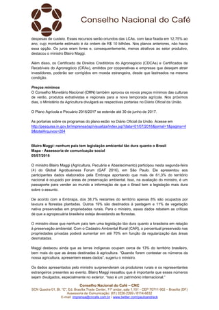 Conselho Nacional do Café – CNC
SCN Quadra 01, Bl. “C”, Ed. Brasília Trade Center, 11º andar, sala 1.101 - CEP 70711-902 – Brasília (DF)
Assessoria de Comunicação: (61) 3226-2269 / 8114-6632
E-mail: imprensa@cncafe.com.br / www.twitter.com/pauloandreck
despesas de custeio. Esses recursos serão oriundos das LCAs, com taxa fixada em 12,75% ao
ano, cujo montante estimado é da ordem de R$ 10 bilhões. Nos planos anteriores, não havia
essa opção. Os juros eram livres e, consequentemente, menos atrativos ao setor produtivo,
destacou o ministro Blairo Maggi.
Além disso, os Certificado de Direitos Creditórios do Agronegócio (CDCAs) e Certificados de
Recebíveis do Agronegócio (CRAs), emitidos por cooperativas e empresas que desejam atrair
investidores, poderão ser corrigidos em moeda estrangeira, desde que lastreados na mesma
condição.
Preços mínimos
O Conselho Monetário Nacional (CMN) também aprovou os novos preços mínimos das culturas
de verão, produtos extrativistas e regionais para a nova temporada agrícola. Nos próximos
dias, o Ministério da Agricultura divulgará as respectivas portarias no Diário Oficial da União.
O Plano Agrícola e Pecuário 2016/2017 se estende até 30 de junho de 2017.
As portarias sobre os programas do plano estão no Diário Oficial da União. Acesse em
http://pesquisa.in.gov.br/imprensa/jsp/visualiza/index.jsp?data=01/07/2016&jornal=1&pagina=4
9&totalArquivos=264
Blairo Maggi: nenhum país tem legislação ambiental tão dura quanto o Brasil
Mapa - Assessoria de comunicação social
05/07/2016
O ministro Blairo Maggi (Agricultura, Pecuária e Abastecimento) participou nesta segunda-feira
(4) do Global Agrobusiness Forum (GAF 2016), em São Paulo. Ele apresentou aos
participantes dados elaborados pela Embrapa apontando que mais de 61,3% do território
nacional é ocupado por áreas de preservação ambiental. Isso, na avaliação do ministro, é um
passaporte para vender ao mundo a informação de que o Brasil tem a legislação mais dura
sobre o assunto.
De acordo com a Embrapa, dos 38,7% restantes do território apenas 8% são ocupados por
lavoura e florestas plantadas. Outros 19% são destinados à pastagem e 11% de vegetação
nativa preservadas em propriedades rurais. Para o ministro, esses dados rebatem as críticas
de que a agropecuária brasileira esteja devastando as florestas.
O ministro disse que nenhum país tem uma legislação tão dura quanto a brasileira em relação
à preservação ambiental. Com o Cadastro Ambiental Rural (CAR), o percentual preservado nas
propriedades privadas poderá aumentar em até 70% em função da regularização das áreas
desmatadas.
Maggi destacou ainda que as terras indígenas ocupam cerca de 13% do território brasileiro,
bem mais do que as áreas destinadas à agricultura. “Quando forem contestar os números da
nossa agricultura, apresentem esses dados”, sugeriu o ministro.
Os dados apresentados pelo ministro surpreenderam os produtores rurais e os representantes
estrangeiros presentes ao evento. Blairo Maggi ressaltou que é importante que esses números
sejam divulgados, especialmente no exterior. “Isso é um patrimônio internacional.”
 