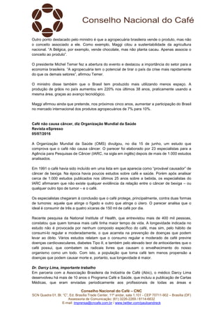 Conselho Nacional do Café – CNC
SCN Quadra 01, Bl. “C”, Ed. Brasília Trade Center, 11º andar, sala 1.101 - CEP 70711-902 – Brasília (DF)
Assessoria de Comunicação: (61) 3226-2269 / 8114-6632
E-mail: imprensa@cncafe.com.br / www.twitter.com/pauloandreck
Outro ponto destacado pelo ministro é que a agropecuária brasileira vende o produto, mas não
o conceito associado a ele. Como exemplo, Maggi citou a sustentabilidade da agricultura
nacional. “A Bélgica, por exemplo, vende chocolate, mas não planta cacau. Apenas associa o
conceito ao produto”.
O presidente Michel Temer fez a abertura do evento e destacou a importância do setor para a
economia brasileira. “A agropecuária tem o potencial de tirar o país da crise mais rapidamente
do que os demais setores”, afirmou Temer.
O ministro disse também que o Brasil tem produzido mais utilizando menos espaço. A
produção de grãos no país aumentou em 220% nos últimos 38 anos, praticamente usando a
mesma área, graças ao avanço tecnológico.
Maggi afirmou ainda que pretende, nos próximos cinco anos, aumentar a participação do Brasil
no mercado internacional dos produtos agropecuários de 7% para 10%.
Café não causa câncer, diz Organização Mundial da Saúde
Revista eSpresso
05/07/2016
A Organização Mundial da Saúde (OMS) divulgou, no dia 15 de junho, um estudo que
comprova que o café não causa câncer. O parecer foi elaborado por 23 especialistas para a
Agência para Pesquisas de Câncer (IARC, na sigla em inglês) depois de mais de 1.000 estudos
analisados.
Em 1991 o café havia sido incluído em uma lista em que aparecia como “provável causador” de
câncer de bexiga. Na época havia poucos estudos sobre café e saúde. Porém após analisar
cerca de 1.000 estudos publicados nos últimos 25 anos sobre a bebida, os especialistas do
IARC afirmaram que não existe qualquer evidência da relação entre o câncer de bexiga – ou
qualquer outro tipo de tumor – e o café.
Os especialistas chegaram à conclusão que o café protege, principalmente, contra duas formas
de tumores: aquele que atinge o fígado e outro que atinge o útero. O parecer analisa que o
ideal é consumir de três a quatro xícaras de 150 ml de café por dia.
Recente pesquisa da National Institute of Health, que entrevistou mais de 400 mil pessoas,
constatou que quem tomava mais café tinha maior tempo de vida. A longevidade indicada no
estudo não é provocada por nenhum composto específico do café, mas sim, pelo hábito de
consumi-lo regular e moderadamente, o que acarreta na prevenção de doenças que podem
levar ao óbito. Vários estudos relatam que o consumo regular e moderado de café previne
doenças cardiovasculares, diabetes Tipo II, e também pelo elevado teor de antioxidantes que o
café possui, que combatem os radicais livres que causam o envelhecimento do nosso
organismo como um todo. Com isto, a população que toma café tem menos propensão a
doenças que podem causar morte e, portanto, sua longevidade é maior.
Dr. Darcy Lima, importante trabalho
Em parceria com a Associação Brasileira da Indústria de Café (Abic), o médico Darcy Lima
desenvolveu há mais de 10 anos o Programa Café e Saúde, que incluiu a publicação de Cartas
Médicas, que eram enviadas periodicamente aos profissionais de todas as áreas e
 