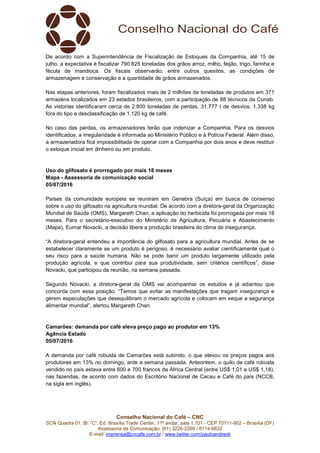 Conselho Nacional do Café – CNC
SCN Quadra 01, Bl. “C”, Ed. Brasília Trade Center, 11º andar, sala 1.101 - CEP 70711-902 – Brasília (DF)
Assessoria de Comunicação: (61) 3226-2269 / 8114-6632
E-mail: imprensa@cncafe.com.br / www.twitter.com/pauloandreck
De acordo com a Superintendência de Fiscalização de Estoques da Companhia, até 15 de
julho, a expectativa é fiscalizar 790.825 toneladas dos grãos arroz, milho, feijão, trigo, farinha e
fécula de mandioca. Os fiscais observarão, entre outros quesitos, as condições de
armazenagem e conservação e a quantidade de grãos armazenados.
Nas etapas anteriores, foram fiscalizados mais de 2 milhões de toneladas de produtos em 371
armazéns localizados em 23 estados brasileiros, com a participação de 88 técnicos da Conab.
As vistorias identificaram cerca de 2.800 toneladas de perdas, 31.777 t de desvios, 1.338 kg
fora do tipo e desclassificação de 1.120 kg de café.
No caso das perdas, os armazenadores terão que indenizar a Companhia. Para os desvios
identificados, a irregularidade é informada ao Ministério Público e à Polícia Federal. Além disso,
a armazenadora fica impossibilitada de operar com a Companhia por dois anos e deve restituir
o estoque inicial em dinheiro ou em produto.
Uso do glifosato é prorrogado por mais 18 meses
Mapa - Assessoria de comunicação social
05/07/2016
Países da comunidade europeia se reuniram em Genebra (Suíça) em busca de consenso
sobre o uso do glifosato na agricultura mundial. De acordo com a diretora-geral da Organização
Mundial de Saúde (OMS), Margareth Chan, a aplicação do herbicida foi prorrogada por mais 18
meses. Para o secretário-executivo do Ministério da Agricultura, Pecuária e Abastecimento
(Mapa), Eumar Novacki, a decisão libera a produção brasileira do clima de insegurança.
“A diretora-geral entendeu a importância do glifosato para a agricultura mundial. Antes de se
estabelecer claramente se um produto é perigoso, é necessário avaliar cientificamente qual o
seu risco para a saúde humana. Não se pode banir um produto largamente utilizado pela
produção agrícola, e que contribui para sua produtividade, sem critérios científicos”, disse
Novacki, que participou da reunião, na semana passada.
Segundo Novacki, a diretora-geral da OMS vai acompanhar os estudos e já adiantou que
concorda com essa posição. “Temos que evitar as manifestações que tragam insegurança e
gerem especulações que desequilibram o mercado agrícola e colocam em xeque a segurança
alimentar mundial”, alertou Margareth Chan.
Camarões: demanda por café eleva preço pago ao produtor em 13%
Agência Estado
05/07/2016
A demanda por café robusta de Camarões está subindo, o que elevou os preços pagos aos
produtores em 13% no domingo, ante a semana passada. Anteontem, o quilo de café robusta
vendido no país estava entre 600 e 700 francos da África Central (entre US$ 1,01 e US$ 1,18),
nas fazendas, de acordo com dados do Escritório Nacional de Cacau e Café do país (NCCB,
na sigla em inglês).
 