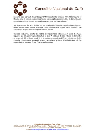 Conselho Nacional do Café – CNC
SCN Quadra 01, Bl. “C”, Ed. Brasília Trade Center, 11º andar, sala 1.101 - CEP 70711-902 – Brasília (DF)
Assessoria de Comunicação: (61) 3226-2269 / 8114-6632
E-mail: imprensa@cncafe.com.br / www.twitter.com/pauloandreck
Enquanto isso, o produto foi vendido por 914 francos Central africanos (US$ 1,55) no porto de
Douala, porta de entrada para as importações e exportações de commodities de Camarões, um
aumento de 2,9% na semana em relação ao preço pago por exportadores.
"Os exportadores têm sido atraídos por um fornecimento constante de café robusta no porto,
então, eles decidiram retomar a compra", disse o comerciante de café Bertin Tchaffack, que
compra café de produtores e vende no porto de Douala.
Segundo produtores, a safra do produto foi impulsionada este ano, por causa de chuvas
regulares que atingiram regiões de cultivo do país. A produção de café robusta de Camarões
na temporada 2014/15 caiu para 21.846 toneladas, uma queda de 27% em relação aos 29.958
toneladas produzidas na temporada anterior. A queda na produção foi atribuída às condições
meteorológicas instáveis. Fonte: Dow Jones Newswires.
 