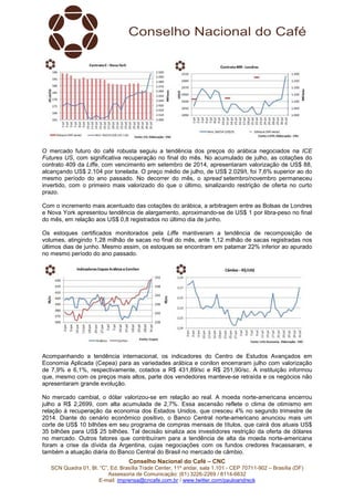 Conselho Nacional do Café – CNC
SCN Quadra 01, Bl. “C”, Ed. Brasília Trade Center, 11º andar, sala 1.101 - CEP 70711-902 – Brasília (DF)
Assessoria de Comunicação: (61) 3226-2269 / 8114-6632
E-mail: imprensa@cncafe.com.br / www.twitter.com/pauloandreck
O mercado futuro do café robusta seguiu a tendência dos preços do arábica negociados na ICE
Futures US, com significativa recuperação no final do mês. No acumulado de julho, as cotações do
contrato 409 da Liffe, com vencimento em setembro de 2014, apresentaram valorização de US$ 88,
alcançando US$ 2.104 por tonelada. O preço médio de julho, de US$ 2.029/t, foi 7,6% superior ao do
mesmo período do ano passado. No decorrer do mês, o spread setembro/novembro permaneceu
invertido, com o primeiro mais valorizado do que o último, sinalizando restrição de oferta no curto
prazo.
Com o incremento mais acentuado das cotações do arábica, a arbitragem entre as Bolsas de Londres
e Nova York apresentou tendência de alargamento, aproximando-se de US$ 1 por libra-peso no final
do mês, em relação aos US$ 0,8 registrados no último dia de junho.
Os estoques certificados monitorados pela Liffe mantiveram a tendência de recomposição de
volumes, atingindo 1,28 milhão de sacas no final do mês, ante 1,12 milhão de sacas registradas nos
últimos dias de junho. Mesmo assim, os estoques se encontram em patamar 22% inferior ao apurado
no mesmo período do ano passado.
Acompanhando a tendência internacional, os indicadores do Centro de Estudos Avançados em
Economia Aplicada (Cepea) para as variedades arábica e conilon encerraram julho com valorização
de 7,9% e 6,1%, respectivamente, cotados a R$ 431,89/sc e R$ 251,90/sc. A instituição informou
que, mesmo com os preços mais altos, parte dos vendedores manteve-se retraída e os negócios não
apresentaram grande evolução.
No mercado cambial, o dólar valorizou-se em relação ao real. A moeda norte-americana encerrou
julho a R$ 2,2699, com alta acumulada de 2,7%. Essa ascensão reflete o clima de otimismo em
relação à recuperação da economia dos Estados Unidos, que cresceu 4% no segundo trimestre de
2014. Diante do cenário econômico positivo, o Banco Central norte-americano anunciou mais um
corte de US$ 10 bilhões em seu programa de compras mensais de títulos, que cairá dos atuais US$
35 bilhões para US$ 25 bilhões. Tal decisão sinaliza aos investidores restrição da oferta de dólares
no mercado. Outros fatores que contribuíram para a tendência de alta da moeda norte-americana
foram a crise da dívida da Argentina, cujas negociações com os fundos credores fracassaram, e
também a atuação diária do Banco Central do Brasil no mercado de câmbio.
 