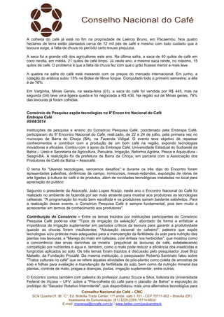 Conselho Nacional do Café – CNC
SCN Quadra 01, Bl. “C”, Ed. Brasília Trade Center, 11º andar, sala 1.101 - CEP 70711-902 – Brasília (DF)
Assessoria de Comunicação: (61) 3226-2269 / 8114-6632
E-mail: imprensa@cncafe.com.br / www.twitter.com/pauloandreck
A colheita do café já está no fim na propriedade de Laércio Bruno, em Pacaembu. Nos quatro
hectares de terra estão plantados cerca de 12 mil pés de café e mesmo com todo cuidado que a
lavoura exige, a falta de chuva no período certo trouxe prejuízos.
A seca foi a grande vilã dos agricultores este ano. Na última safra, a saca de 40 quilos de café em
coco rendia, em média, 21 quilos de café limpo. Já neste ano, a mesma saca rende, no máximo, 15
quilos de café. O problema é que a falta de chuva fez com que o grão ficasse menor e mais leve.
A quebra na safra do café está mexendo com os preços do mercado internacional. Em junho, a
cotação do arábica subiu 13% na Bolsa de Nova Iorque. Computado todo o primeiro semestre, a alta
é de 76%.
Em Varginha, Minas Gerais, na sexta-feira (01), a saca do café foi vendida por R$ 445, mas na
segunda (04) teve uma ligeira queda e foi negociada a R$ 436. Na região sul de Minas gerais, 76%
das lavouras já foram colhidas.
Consórcio de Pesquisa expõe tecnologias no 8°Encon tro Nacional do Café
Embrapa Café
05/08/2014
Instituições de pesquisa e ensino do Consórcio Pesquisa Café, coordenado pela Embrapa Café,
participaram do 8° Encontro Nacional do Café, reali zado, de 22 a 24 de julho, pela primeira vez no
município de Barra do Choça (BA), na Fazenda Vidigal. O evento teve objetivo de repassar
conhecimentos e contribuir com a produção de um bom café na região, expondo tecnologias
inovadoras e eficazes. Contou com o apoio da Embrapa Café, Universidade Estadual do Sudoeste da
Bahia – Uesb e Secretaria da Agricultura, Pecuária, Irrigação, Reforma Agrária, Pesca e Aquicultura -
Seagri-BA. A realização foi da prefeitura de Barra da Choça, em parceria com a Associação dos
Produtores de Café da Bahia – Assocafé.
O tema foi "Usando tecnologias, vencemos desafios" e durante os três dias do Encontro foram
apresentadas palestras, dinâmicas de campo, minicursos, mesas-redondas, exposição de obras de
arte ligadas à cultura do café e de produtos, além de novidades tecnológicas instaladas no local para
apreciação do público.
Segundo o presidente da Assocafé, João Lopes Araújo, neste ano o Encontro Nacional do Café foi
realizado no ambiente de fazenda por ser mais atraente para mostrar aos produtores as tecnologias
cafeeiras. "A programação foi muito bem escolhida e os produtores saíram bastante satisfeitos. Para
a realização desse evento, o Consórcio Pesquisa Café é sempre fundamental, pois tem muito a
acrescentar em termos de conhecimento aos produtores".
Contribuição do Consórcio – Entre os temas trazidos por instituições participantes do Consórcio
Pesquisa Café pode-se citar "Tipos de irrigação da salvação", abordado de forma a enfatizar a
importância da irrigação suplementar em períodos críticos da lavoura para garantir a produtividade
quando as chuvas forem insuficientes; "Adubação racional do cafeeiro", palestra que expôs
tecnologias e/ou práticas mais adequadas para a manutenção da fertilidade do solo para nutrição das
plantas nas lavouras; e "Manejo do mato em cafezais, com ênfase nos herbicidas", que mostrou como
a concorrência das ervas daninhas se mostra prejudicial às lavouras de café, estabelecendo
competição por nutrientes e água e, também, como o mato pode reduzir a eficiência dos inseticidas e
fungicidas aplicados ao solo. Os três temas foram trazidos à discussão pelo pesquisador José Braz
Matiello, da Fundação Procafé. Da mesma instituição, o pesquisador Roberto Santinato falou sobre
"Tratos culturais no café" que se refere àquelas atividades de pós-plantio como coleta de amostras de
solo e folhas para avaliação e manutenção da fertilidade do solo, bem como da nutrição mineral das
plantas, controle de mato, pragas e doenças, podas, irrigação suplementar, entre outras.
O Encontro contou também com palestra do professor Juarez Souza e Silva, bolsista da Universidade
Federal de Viçosa – UFV, sobre a "Pós-colheita do café para o planalto da Bahia" e exposição do
protótipo do "Secador Rotativo Intermitente", que disponibilizou mais uma alternativa tecnológica para
 