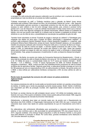 Conselho Nacional do Café – CNC
SCN Quadra 01, Bl. “C”, Ed. Brasília Trade Center, 11º andar, sala 1.101 - CEP 70711-902 – Brasília (DF)
Assessoria de Comunicação: (61) 3226-2269 / 8114-6632
E-mail: imprensa@cncafe.com.br / www.twitter.com/pauloandreck
a secagem do café produzido pelo pequeno cafeicultor que irá contribuir com o aumento da renda da
propriedade por meio da oferta de um produto de melhor qualidade.
"Colheita mecanizada do café" e "Colheita mecânica para o planalto da Bahia" foram temas
abordados pelo professor Fábio Moreira da Silva, da Universidade Federal de Lavras – Ufla. Segundo
ele, a mecanização agrícola aumentou a capacidade produtiva da mão de obra, que atualmente é
escassa no setor cafeeiro e não há como retroagir nesse sentido, pois, embora o produtor tenha
perdas com o uso de máquinas, o custo da colheita mecanizada é muitas vezes menor que a manual.
Ele elencou ainda mais algumas vantagens da colheita mecanizada: reflexos diretos na qualidade da
bebida, uma vez que quanto mais rápido for a colheita mais se mantém a qualidade do produto; mais
eficiência no uso da mão de obra, e possibilidade da manutenção da qualidade do grão de café.
Também foram abordados os temas "Controle de pragas e doenças do cafeeiro" e "Estratégias para
mitigação dos efeitos da seca para o Estado da Bahia: arborização e reguladores vegetais". O
primeiro, pela professora Sandra Elizabeth Souza e Maria Aparecida Castellani e, o segundo, pela
professora Silvana Naomi Matsumoto, ambas da Uesb). Sandra Elizabeth destacou, em sua palestra,
trabalho de pesquisa realizado pelo Consórcio Pesquisa Café para o município de Barra do Choça -
maior produtor de café em viveiros da região - e demais regiões produtoras de café no País: "Para
plantar o café, os cafeicultores precisam de mudas sem doença e com vigor. Antes não existiam
ações para combater as pragas do café nos viveiros da região e evitar a introdução e disseminação
de nematoides. Hoje, graças às pesquisas e investimentos no setor, já dispomos dessas tecnologias",
explica.
Números – Na Bahia, de acordo com dados da Companhia Nacional de Abastecimento – Conab, a
área total de produção de café no Estado da Bahia é de cerca de 134 mil hectares. A produção anual
é de 1,9 milhão de sacas e a produtividade média de 14,77 sacas por hectare (Cerrado – 38,50;
Planalto – 7,73; e Atlântica – 31,83). O Censo Agropecuário de 2006, do Instituto Brasileiro de
Geografia e Estatística – IBGE, mostra que 84% dos estabelecimentos produtores de café do Estado
da Bahia são de agricultura familiar. Segundo essa fonte, a cafeicultura familiar emprega em torno de
64.180 pessoas por ano e é responsável por 22% do café produzido no Estado. De acordo ainda com
o IBGE, a área colhida por cafeicultores familiares corresponde a 35% da área colhida de café na
região.
Renda maior da população faz consumo de café crescer em países produtores
Agência Estado
05/08/2014
Os maiores produtores de café do mundo estão se transformando também em grandes consumidores
da bebida, à medida que a renda da população aumenta nesses países. Brasil, Vietnã e Colômbia,
que respondem por 60% da produção mundial, vêm registrando rápido crescimento do consumo
doméstico.
No Brasil, as vendas internas de café embalado devem somar 1,03 milhão de toneladas neste ano,
fazendo com que o País supere os Estados Unidos nesse quesito pela primeira desde 1999, segundo
a empresa de pesquisa de mercado Euromonitor International.
Globalmente, a demanda deve bater um recorde neste ano, de acordo com o Departamento de
Agricultura dos EUA (USDA). A Organização Internacional do Café (OIC) diz que o consumo está
crescendo duas vezes mais rápido em países exportadores do que em importadores como EUA e
Itália.
Os cafeicultores vêm enfrentando dificuldades para acompanhar a crescente demanda interna e
externa, e isso contribuiu para a alta acumulada de aproximadamente 75% dos preços futuros em
2014, segundo analistas. Uma doença fúngica prejudicou a safra da América Central, e uma grave
seca está afetando a produção no Brasil. Por conta disso, grandes torrefadoras como Starbucks e
J.M. Smucker elevaram os preços.
 