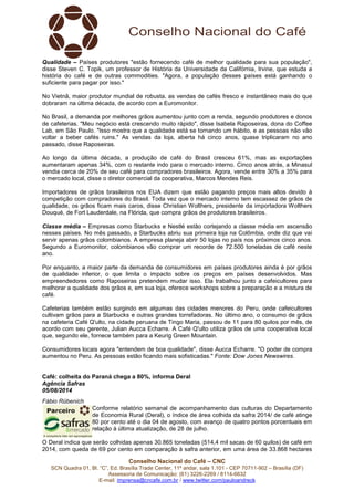 Conselho Nacional do Café – CNC
SCN Quadra 01, Bl. “C”, Ed. Brasília Trade Center, 11º andar, sala 1.101 - CEP 70711-902 – Brasília (DF)
Assessoria de Comunicação: (61) 3226-2269 / 8114-6632
E-mail: imprensa@cncafe.com.br / www.twitter.com/pauloandreck
Qualidade – Países produtores "estão fornecendo café de melhor qualidade para sua população",
disse Steven C. Topik, um professor de História da Universidade da Califórnia, Irvine, que estuda a
história do café e de outras commodities. "Agora, a população desses países está ganhando o
suficiente para pagar por isso."
No Vietnã, maior produtor mundial de robusta, as vendas de cafés fresco e instantâneo mais do que
dobraram na última década, de acordo com a Euromonitor.
No Brasil, a demanda por melhores grãos aumentou junto com a renda, segundo produtores e donos
de cafeterias. "Meu negócio está crescendo muito rápido", disse Isabela Raposeiras, dona do Coffee
Lab, em São Paulo. "Isso mostra que a qualidade está se tornando um hábito, e as pessoas não vão
voltar a beber cafés ruins." As vendas da loja, aberta há cinco anos, quase triplicaram no ano
passado, disse Raposeiras.
Ao longo da última década, a produção de café do Brasil cresceu 61%, mas as exportações
aumentaram apenas 34%, com o restante indo para o mercado interno. Cinco anos atrás, a Minasul
vendia cerca de 20% de seu café para compradores brasileiros. Agora, vende entre 30% a 35% para
o mercado local, disse o diretor comercial da cooperativa, Marcos Mendes Reis.
Importadores de grãos brasileiros nos EUA dizem que estão pagando preços mais altos devido à
competição com compradores do Brasil. Toda vez que o mercado interno tem escassez de grãos de
qualidade, os grãos ficam mais caros, disse Christian Wolthers, presidente da importadora Wolthers
Douqué, de Fort Lauderdale, na Flórida, que compra grãos de produtores brasileiros.
Classe média – Empresas como Starbucks e Nestlé estão cortejando a classe média em ascensão
nesses países. No mês passado, a Starbucks abriu sua primeira loja na Colômbia, onde diz que vai
servir apenas grãos colombianos. A empresa planeja abrir 50 lojas no país nos próximos cinco anos.
Segundo a Euromonitor, colombianos vão comprar um recorde de 72.500 toneladas de café neste
ano.
Por enquanto, a maior parte da demanda de consumidores em países produtores ainda é por grãos
de qualidade inferior, o que limita o impacto sobre os preços em países desenvolvidos. Mas
empreendedores como Raposeiras pretendem mudar isso. Ela trabalhou junto a cafeicultores para
melhorar a qualidade dos grãos e, em sua loja, oferece workshops sobre a preparação e a mistura de
café.
Cafeterias também estão surgindo em algumas das cidades menores do Peru, onde cafeicultores
cultivam grãos para a Starbucks e outras grandes torrefadoras. No último ano, o consumo de grãos
na cafeteria Café Q'ulto, na cidade peruana de Tingo Maria, passou de 11 para 80 quilos por mês, de
acordo com seu gerente, Julian Aucca Echarre. A Café Q'ulto utiliza grãos de uma cooperativa local
que, segundo ele, fornece também para a Keurig Green Mountain.
Consumidores locais agora "entendem de boa qualidade", disse Aucca Echarre. "O poder de compra
aumentou no Peru. As pessoas estão ficando mais sofisticadas." Fonte: Dow Jones Newswires.
Café: colheita do Paraná chega a 80%, informa Deral
Agência Safras
05/08/2014
Fábio Rübenich
Conforme relatório semanal de acompanhamento das culturas do Departamento
de Economia Rural (Deral), o índice de área colhida da safra 2014/ de café atinge
80 por cento até o dia 04 de agosto, com avanço de quatro pontos porcentuais em
relação à última atualização, de 28 de julho.
O Deral indica que serão colhidas apenas 30.865 toneladas (514,4 mil sacas de 60 quilos) de café em
2014, com queda de 69 por cento em comparação à safra anterior, em uma área de 33.868 hectares
 