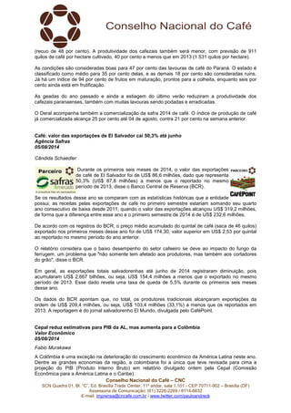 Conselho Nacional do Café – CNC
SCN Quadra 01, Bl. “C”, Ed. Brasília Trade Center, 11º andar, sala 1.101 - CEP 70711-902 – Brasília (DF)
Assessoria de Comunicação: (61) 3226-2269 / 8114-6632
E-mail: imprensa@cncafe.com.br / www.twitter.com/pauloandreck
(recuo de 48 por cento). A produtividade dos cafezais também será menor, com previsão de 911
quilos de café por hectare cultivado, 40 por cento a menos que em 2013 (1.531 quilos por hectare).
As condições são consideradas boas para 47 por cento das lavouras de café do Paraná. O estado é
classificado como médio para 35 por cento delas, e as demais 18 por cento são consideradas ruins.
Já há um índice de 94 por cento de frutos em maturação, prontos para a colheita, enquanto seis por
cento ainda está em frutificação.
As geadas do ano passado e ainda a estiagem do último verão reduziram a produtividade dos
cafezais paranaenses, também com muitas lavouras sendo podadas e erradicadas.
O Deral acompanha também a comercialização da safra 2014 de café. O índice de produção de café
já comercializada alcança 25 por cento até 04 de agosto, contra 21 por cento na semana anterior.
Café: valor das exportações de El Salvador cai 50,3% até junho
Agência Safras
05/08/2014
Cândida Schaedler
Durante os primeiros seis meses de 2014, o valor das exportações
de café de El Salvador foi de US$ 86,6 milhões, dado que representa
50,3% (US$ 87,8 milhões) a menos que o reportado no mesmo
período de 2013, disse o Banco Central de Reserva (BCR).
Se os resultados desse ano se comparam com as estatísticas históricas que a entidade
possui, as receitas pelas exportações de café no primeiro semestre estariam somando seu quarto
ano consecutivo de baixa desde 2011, quando o valor das exportações alcançou US$ 319,2 milhões,
de forma que a diferença entre esse ano e o primeiro semestre de 2014 é de US$ 232,6 milhões.
De acordo com os registros do BCR, o preço médio acumulado do quintal de café (saca de 46 quilos)
exportado nos primeiros meses desse ano foi de US$ 174,30, valor superior em US$ 2,53 por quintal
ao reportado no mesmo período do ano anterior.
O relatório considera que o baixo desempenho do setor cafeeiro se deve ao impacto do fungo da
ferrugem, um problema que "não somente tem afetado aos produtores, mas também aos cortadores
do grão", disse o BCR.
Em geral, as exportações totais salvadorenhas até junho de 2014 registraram diminuição, pois
acumularam US$ 2,667 bilhões, ou seja, US$ 154,4 milhões a menos que o exportado no mesmo
período de 2013. Esse dado revela uma taxa de queda de 5,5% durante os primeiros seis meses
desse ano.
Os dados do BCR apontam que, no total, os produtores tradicionais alcançaram exportações da
ordem de US$ 209,4 milhões, ou seja, US$ 103,4 milhões (33,1%) a menos que os reportados em
2013. A reportagem é do jornal salvadorenho El Mundo, divulgada pelo CaféPoint.
Cepal reduz estimativas para PIB da AL, mas aumenta para a Colômbia
Valor Econômico
05/08/2014
Fabio Murakawa
A Colômbia é uma exceção na deterioração do crescimento econômico da América Latina neste ano.
Dentre as grandes economias da região, a colombiana foi a única que teve revisada para cima a
projeção do PIB (Produto Interno Bruto) em relatório divulgado ontem pela Cepal (Comissão
Econômica para a América Latina e o Caribe).
 