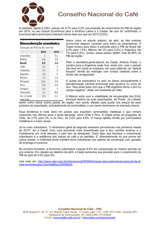Conselho Nacional do Café – CNC
SCN Quadra 01, Bl. “C”, Ed. Brasília Trade Center, 11º andar, sala 1.101 - CEP 70711-902 – Brasília (DF)
Assessoria de Comunicação: (61) 3226-2269 / 8114-6632
E-mail: imprensa@cncafe.com.br / www.twitter.com/pauloandreck
A entidade, ligada à ONU, reduziu de 2,7% para 2,2% sua projeção de crescimento do PIB da região
em 2014, no seu Estudo Econômico para a América Latina e o Caribe. Se isso for confirmado, a
economia latino-americana crescerá menos este ano que em 2013 (2,5%).
Assim como no estudo anterior, de abril, as três maiores
economias seguem puxando para baixo as expectativas. A
Cepal revisou para baixo a previsão para o PIB de Brasil (de
2,3% para 1,4%), México (de 3% para 2,5%) e Argentina (de
1% para 0,2%). Juntos, esses países detém mais de 80% do
PIB da região.
Para o secretário-geral-adjunto da Cepal, Antonio Prado, o
cenário para a Argentina pode ficar ainda pior, pois o estudo
não leva em conta os impactos, em suas palavras, do "default
forçado" devido ao imbróglio com fundos credores sobre a
dívida não renegociada.
A queda da expectativa no país se deveu principalmente à
desvalorização cambial promovida pelo governo no início do
ano. "Isso pode fazer com que o PIB argentino feche o ano no
campo negativo", disse, em entrevista ao Valor.
O México sofre com a volatilidade da recuperação dos EUA,
principal destino de suas exportações, diz Prado. Já o Brasil,
assim como vários outros países da região, vem sendo afetado pela queda nos preços de seus
produtos de exportação, principalmente as commodities, e um menor dinamismo no mercado interno.
Essa tendência é mais clara em países que exportam commodities metálicas e que vinham
crescendo nos últimos anos a taxas elevadas, como Chile e Peru. A Cepal cortou as projeções do
Chile, de 3,7% para 3%, e do Peru, de 5,5% para 4,8%. O menor apetite chinês por commodities
metálicas é a maior causa.
Já no caso colombiano, "o dinamismo geral do segundo semestre permaneceu nos primeiros meses
de 2014", diz a Cepal. Com uma economia mais diversificada que a dos vizinhos andinos e o
investimento em nível elevado, o país tem se destacado. Outro fator que favorece o crescimento
colombiano é a resiliência dos preços do café e do petróleo. E, diferentemente do que ocorre em
outros países, a Colômbia ainda mantém bons indicadores nos setores de construção civil, geração
de emprego e consumo.
No primeiro trimestre, a economia colombiana cresceu 6,4% em comparação ao mesmo período do
ano anterior. Em relação ao relatório de abril, a Cepal aumentou sua previsão para o crescimento do
PIB do país de 4,5% para 5%.
Leia mais em: http://www.valor.com.br/internacional/3639452/cepal-reduz-estimativas-para-pib-da-al-
mas-aumenta-para-colombia#ixzz39X9Ibk20
 