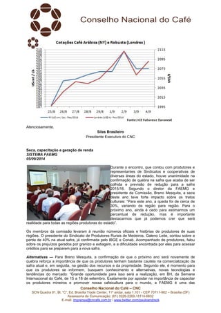 Conselho Nacional do Café – CNC 
SCN Quadra 01, Bl. “C”, Ed. Brasília Trade Center, 11º andar, sala 1.101 - CEP 70711-902 – Brasília (DF) 
Assessoria de Comunicação: (61) 3226-2269 / 8114-6632 
E-mail: imprensa@cncafe.com.br / www.twitter.com/pauloandreck 
Atenciosamente, 
Silas Brasileiro 
Presidente Executivo do CNC 
Seca, capacitação e geração de renda 
SISTEMA FAEMG 
05/09/2014 
Durante o encontro, que contou com produtores e 
representantes de Sindicatos e cooperativas de 
diversas áreas do estado, houve unanimidade na 
confirmação de quebra na safra que acaba de ser 
colhida e previsão de redução para a safra 
2015/16. Segundo o diretor da FAEMG e 
presidente da Comissão, Breno Mesquita, a seca 
deste ano teve forte impacto sobre os tratos 
culturais: “Para este ano, a queda foi de cerca de 
30%, variando de região para região. Para o 
próximo ano, ainda é cedo para estimarmos um 
percentual de redução, mas é importante 
destacarmos que já podemos crer que será 
realidade para todas as regiões produtoras do estado”. 
Os membros da comissão levaram à reunião números oficiais e histórias de produtores de suas 
regiões. O presidente do Sindicato de Produtores Rurais de Medeiros, Galeno Leite, contou sobre a 
perda de 40% na atual safra, já confirmada pelo IBGE e Conab. Acompanhado de produtores, falou 
sobre os prejuízos gerados por granizo e estiagem, e a dificuldade encontrada por eles para acessar 
créditos para se preparem para a nova safra. 
Alternativas — Para Breno Mesquita, a confirmação de que o próximo ano será novamente de 
quebra reforça a importância de que os produtores tenham bastante cautela na comercialização da 
safra atual e, em seguida, na gestão dos recursos e da propriedade. Segundo ele, é momento para 
que os produtores se informem, busquem conhecimento e alternativas, novas tecnologias e 
tendências do mercado: “Grande oportunidade para isso será a realização, em BH, da Semana 
Internacional do Café, de 15 a 18 de setembro. Exatamente por apostar na importância de capacitar 
os produtores mineiros e promover nossa cafeicultura para o mundo, a FAEMG é uma das 
 