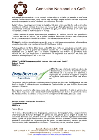 realizadoras deste grande encontro, que terá muitas palestras, rodadas de negócios e sessões de 
cupping. E estamos reforçando nosso convite para que todos o setor produtivo participe e aproveite 
ao máximo dessa oportunidade”, destacou o presidente da Comissão. 
Outra frente de trabalho para minimizar a situação vivida pelo setor, segundo ele, será novamente a 
pressão por políticas públicas de geração de renda, já que falta planejamento que assegurasse 
investimentos contínuos na melhoria da qualidade do grão, nos tratos culturais e em safras bem 
posicionadas, dentre os melhores cafés do mundo. 
Durante a reunião de ontem, Breno Mesquita apresentou à Comissão Estadual uma proposta da 
Comissão Nacional de Café, da CNA, e da BMF (Bolsa de Mercadoria & Futuros) para formatação de 
um programa de garantia de renda ao produtor com opções privadas de venda. 
Divida Ativa — Outro tema tratado na reunião foram os critérios para renegociação e liquidação de 
operações de crédito rural inscritas na DAU (Dívida Ativa da União). 
Portaria publicada no Diário Oficial desta sexta (5/9), dará norte aos produtores rurais sobre como 
proceder para requerer e garantir os descontos previstos na Lei 11.775 (art 8º), que teve redação 
modificada pela Lei 13.001. “Ela é de extrema importância para milhares de produtores rurais 
inscritos na DAU que esperavam a oportunidade de regularizar sua situação”. O prazo para 
liquidação ou renegociação é até 31/12/2015. 
REPLAY — BM&FBovespa negociará contrato futuro para café tipo 6/7 
Agência Estado 
05/09/2014 
A BM&FBovespa autorizará a partir do próximo dia 
8 de setembro, a negociação do contrato futuro de 
café arábica 6/7 e, a partir de 9 de setembro, a 
negociação dos contratos de opção de compra e 
de opção de venda sobre futuro de café arábica 
6/7. 
Os primeiros contratos terão vencimento em dezembro deste ano, informa a BM&FBovespa, por meio 
de ofício circular. O café será cotado em dólares dos Estados Unidos por saca de 60 kg. Um contrato 
equivale a 100 sacas. 
Os meses de vencimento são março, maio, julho, setembro e dezembro. A data de vencimento e 
último dia de negociação será o sexto dia útil anterior ao último dia útil do mês de vencimento. Nesse 
dia, não se admitirão abertura de novas posições nem operações 'day trade', observa a bolsa. 
Sequenciamento total do café é concluído 
Correio Braziliense 
05/09/2014 
Paloma Oliveto 
Há 10 anos, a Empresa Brasileira de pesquisa Agropecuária (Embrapa) anunciou o sequenciamento 
funcional (estudo da função biológica dos genes) do café, planta que dá origem à bebida mais 
consumida, depois da água, em todo o mundo - são 2,25 bilhões de xícaras ingeridas diariamente no 
planeta. Agora, um grupo internacional de pesquisadores, incluindo brasileiros, decifrou totalmente o 
genoma da planta (além da função biológica dos genes, sua estrutura física), trabalho que deverá 
contribuir muito para o melhoramento do produto. O estudo foi publicado na revista Science. 
Conselho Nacional do Café – CNC 
SCN Quadra 01, Bl. “C”, Ed. Brasília Trade Center, 11º andar, sala 1.101 - CEP 70711-902 – Brasília (DF) 
Assessoria de Comunicação: (61) 3226-2269 / 8114-6632 
E-mail: imprensa@cncafe.com.br / www.twitter.com/pauloandreck 
 