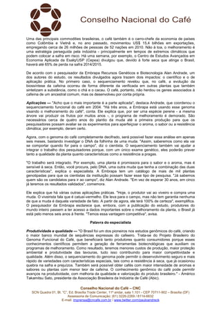 Uma das principais commodities brasileiras, o café também é o carro-chefe da economia de países 
como Colômbia e Vietnã e, no ano passado, movimentou US$ 15,4 bilhões em exportações, 
empregando cerca de 26 milhões de pessoas de 52 nações em 2010. Não à toa, o melhoramento é 
uma estratégia perseguida pela indústria - principalmente em tempos de extremos climáticos que 
podem colocar a safra em risco. Há uma semana, por exemplo, o Centro de Estudos Avançados em 
Economia Aplicada da Esalq/USP (Cepea) divulgou que, devido à forte seca que atinge o Brasil, 
haverá até 65% de perda na safra 2014/2015. 
De acordo com o pesquisador da Embrapa Recursos Genéticos e Biotecnologia Alan Andrade, um 
dos autores do estudo, os resultados divulgados agora trazem dois impactos: o científico e o de 
aplicação prática. No primeiro caso, o sequenciamento revelou que, no café, a evolução da 
biossíntese da cafeína ocorreu de forma diferente da verificada em outras plantas que também 
sintetizam a substância, como o chá e o cacau. O café, portanto, não herdou os genes associados à 
cafeína de um ancestral comum, mas os desenvolveu por conta própria. 
Aplicações — "Acho que o mais importante é a parte aplicada", destaca Andrade, que coordenou o 
sequenciamento funcional do café em 2004. "Há três anos, a Embrapa está usando esse genoma 
visando o melhoramento do café", conta. Ele explica que, por ser uma espécie perene - a mesma 
árvore vai produzir os frutos por muitos anos -, o programa de melhoramento é demorado. São 
necessários cerca de quatro anos do plantio da muda até a primeira produção para que os 
pesquisadores possam avaliar se os experimentos para aperfeiçoar o aroma, o sabor ou a resistência 
climática, por exemplo, deram certo. 
Agora, com o genoma do café completamente decifrado, será possível fazer essa análise em apenas 
seis meses, bastando investigar o DNA da folhinha de uma muda. "Assim, saberemos como ela vai 
se comportar quando for para o campo", diz o cientista. O sequenciamento também vai ajudar a 
integrar o trabalho dos pesquisadores porque, com um único exame genético, eles poderão prever 
tanto a qualidade da planta quanto características como a resistência a pragas. 
"O trabalho será integrado. Por exemplo, uma planta é promissora para o sabor e o aroma, mas é 
sensível à seca. Então, você procura, pelo DNA, uma outra muda que tenha a combinação das duas 
características", explica o especialista. A Embrapa tem um catálogo de mais de mil plantas 
genotipadas para que os cientistas da instituição possam fazer esse tipo de pesquisa. "Já sabemos 
quem são os candidatos para ir ao campo", diz Alan Andrade. "Em vez de esperar 30 anos, em cinco 
já teremos os resultados validados", comemora. 
Ele explica que há várias outras aplicações práticas. "Hoje, o produtor vai ao viveiro e compra uma 
muda. O viveirista fala que é catuaí-vermelho. Ele leva para o campo, mas não tem garantia nenhuma 
de que a muda é daquela variedade de fato. A partir de agora, ele terá 100% de certeza", exemplifica. 
O pesquisador da Embrapa esclarece que, embora, com a publicação do estudo, produtores do 
mundo inteiro passem a ter acesso a dados importantes sobre o melhoramento da planta, o Brasil já 
está pelo menos seis anos à frente. "Temos essa vantagem competitiva", avisa. 
Palavra do especialista 
Produtividade e qualidade — "O Brasil foi um dos pioneiros nos estudos genômicos do café, criando 
o maior banco mundial de sequências expressas do cafeeiro. Trata-se do Projeto Brasileiro do 
Genoma Funcional do Café, que beneficiará tanto produtores quanto consumidores porque esses 
conhecimentos científicos permitem a geração de ferramentas biotecnológicas que auxiliam os 
programas de melhoramento. Como resultado, teremos menores custos de produção, maior proteção 
ambiental e produtividade das lavouras, tudo isso contribuindo para maior competitividade e 
qualidade. Além disso, o sequenciamento do genoma pode permitir o desenvolvimento seguro e mais 
rápido de variedades com características especiais, tais como a resistência à seca, que já ocasionou 
quebra na safra e prejuízos. Também será possível obter cafés com maior intensidade de aromas e 
sabores ou plantas com menor teor de cafeína. O conhecimento genômico do café pode permitir 
avanços na produtividade, com melhoria da qualidade e valorização do produto brasileiro." - Américo 
Takamitsu Sato, presidente da Associação Brasileira da Indústria de Café (Abic). 
Conselho Nacional do Café – CNC 
SCN Quadra 01, Bl. “C”, Ed. Brasília Trade Center, 11º andar, sala 1.101 - CEP 70711-902 – Brasília (DF) 
Assessoria de Comunicação: (61) 3226-2269 / 8114-6632 
E-mail: imprensa@cncafe.com.br / www.twitter.com/pauloandreck 
 